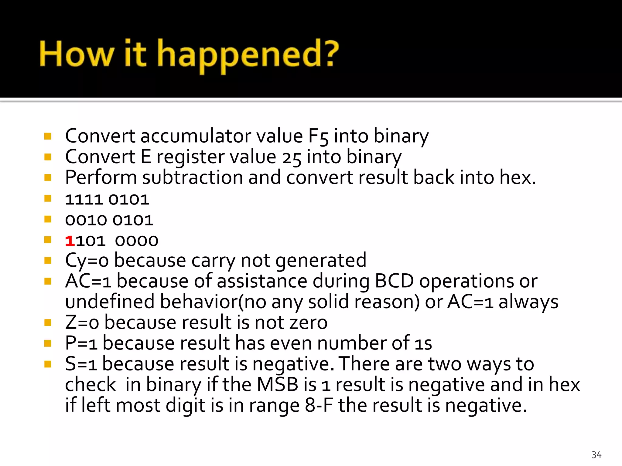  Convert accumulator value F5 into binary
 Convert E register value 25 into binary
 Perform subtraction and convert result back into hex.
 1111 0101
 0010 0101
 1101 0000
 Cy=0 because carry not generated
 AC=1 because of assistance during BCD operations or
undefined behavior(no any solid reason) or AC=1 always
 Z=0 because result is not zero
 P=1 because result has even number of 1s
 S=1 because result is negative.There are two ways to
check in binary if the MSB is 1 result is negative and in hex
if left most digit is in range 8-F the result is negative.
34
 