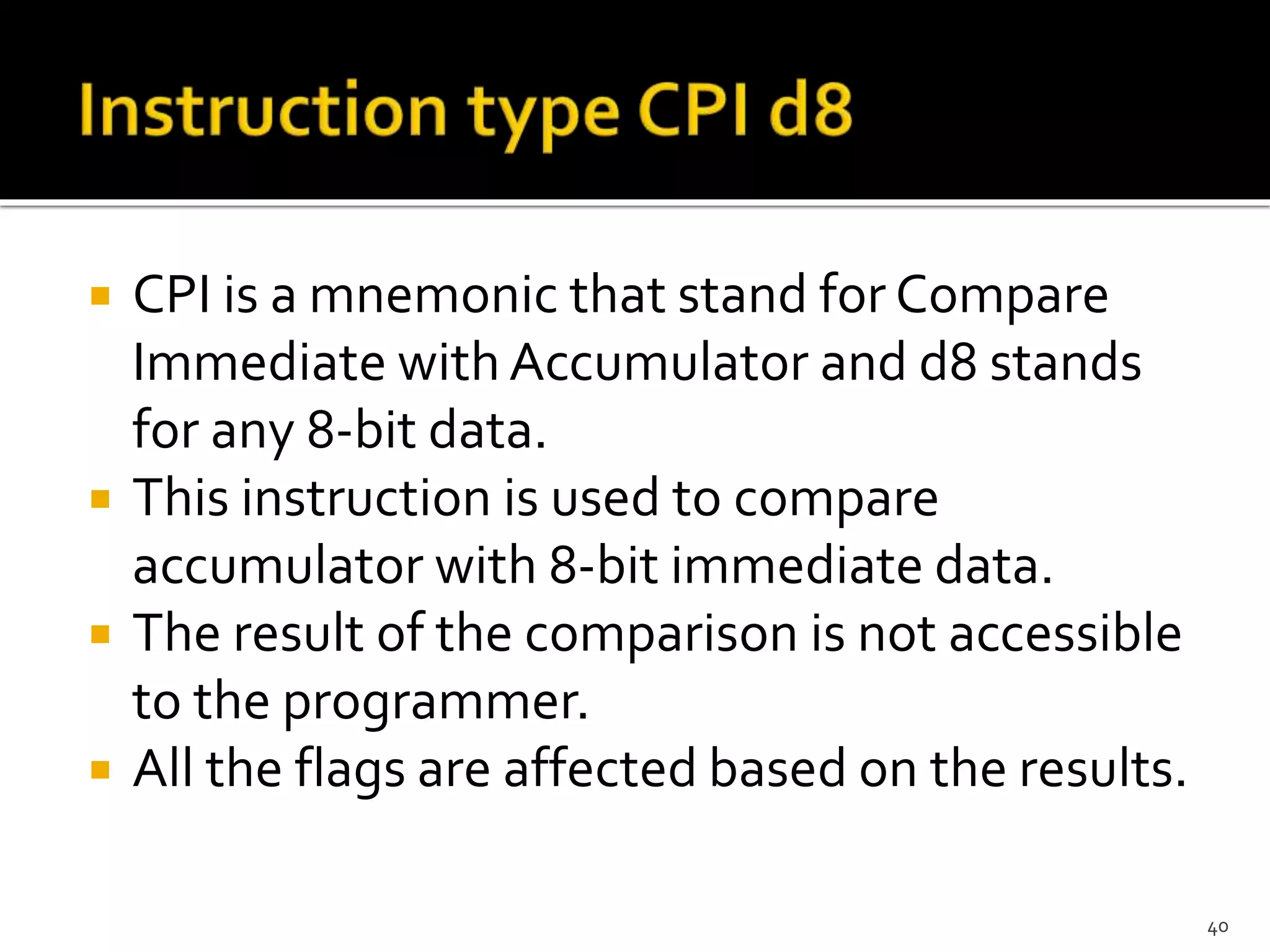 CPI is a mnemonic that stand for Compare
Immediate with Accumulator and d8 stands
for any 8-bit data.
 This instruction is used to compare
accumulator with 8-bit immediate data.
 The result of the comparison is not accessible
to the programmer.
 All the flags are affected based on the results.
40
 