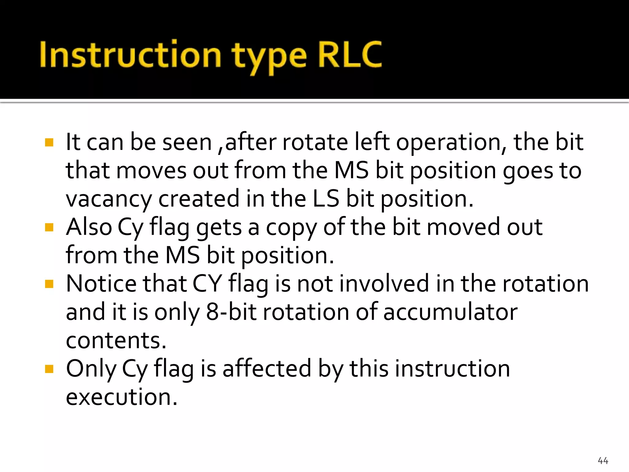  It can be seen ,after rotate left operation, the bit
that moves out from the MS bit position goes to
vacancy created in the LS bit position.
 Also Cy flag gets a copy of the bit moved out
from the MS bit position.
 Notice that CY flag is not involved in the rotation
and it is only 8-bit rotation of accumulator
contents.
 Only Cy flag is affected by this instruction
execution.
44
 