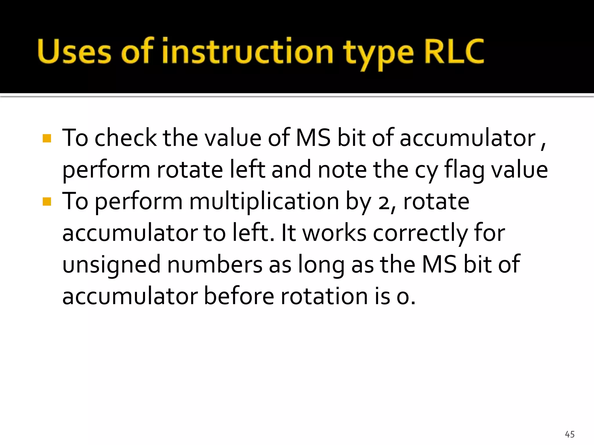  To check the value of MS bit of accumulator ,
perform rotate left and note the cy flag value
 To perform multiplication by 2, rotate
accumulator to left. It works correctly for
unsigned numbers as long as the MS bit of
accumulator before rotation is 0.
45
 
