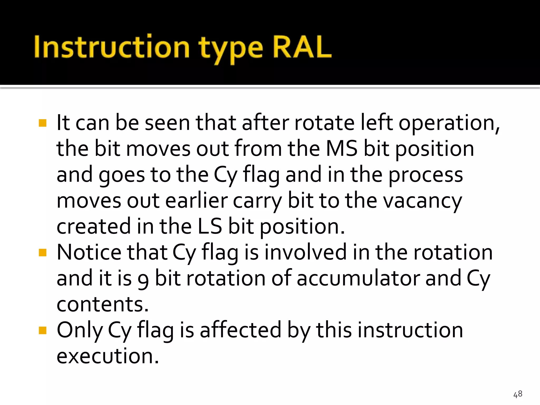  It can be seen that after rotate left operation,
the bit moves out from the MS bit position
and goes to the Cy flag and in the process
moves out earlier carry bit to the vacancy
created in the LS bit position.
 Notice that Cy flag is involved in the rotation
and it is 9 bit rotation of accumulator and Cy
contents.
 Only Cy flag is affected by this instruction
execution.
48
 