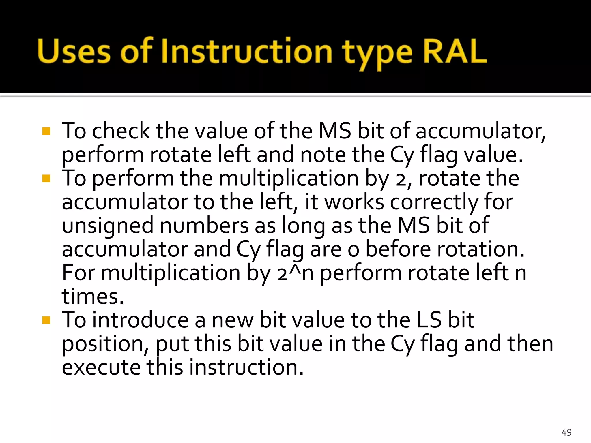  To check the value of the MS bit of accumulator,
perform rotate left and note the Cy flag value.
 To perform the multiplication by 2, rotate the
accumulator to the left, it works correctly for
unsigned numbers as long as the MS bit of
accumulator and Cy flag are 0 before rotation.
For multiplication by 2^n perform rotate left n
times.
 To introduce a new bit value to the LS bit
position, put this bit value in the Cy flag and then
execute this instruction.
49
 