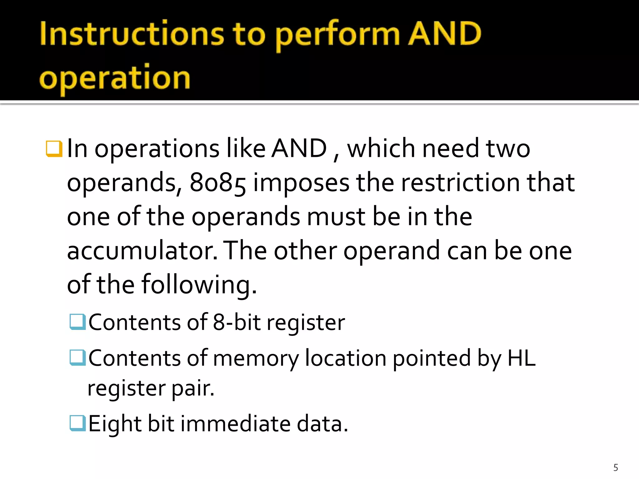 In operations likeAND , which need two
operands, 8085 imposes the restriction that
one of the operands must be in the
accumulator.The other operand can be one
of the following.
Contents of 8-bit register
Contents of memory location pointed by HL
register pair.
Eight bit immediate data.
5
 