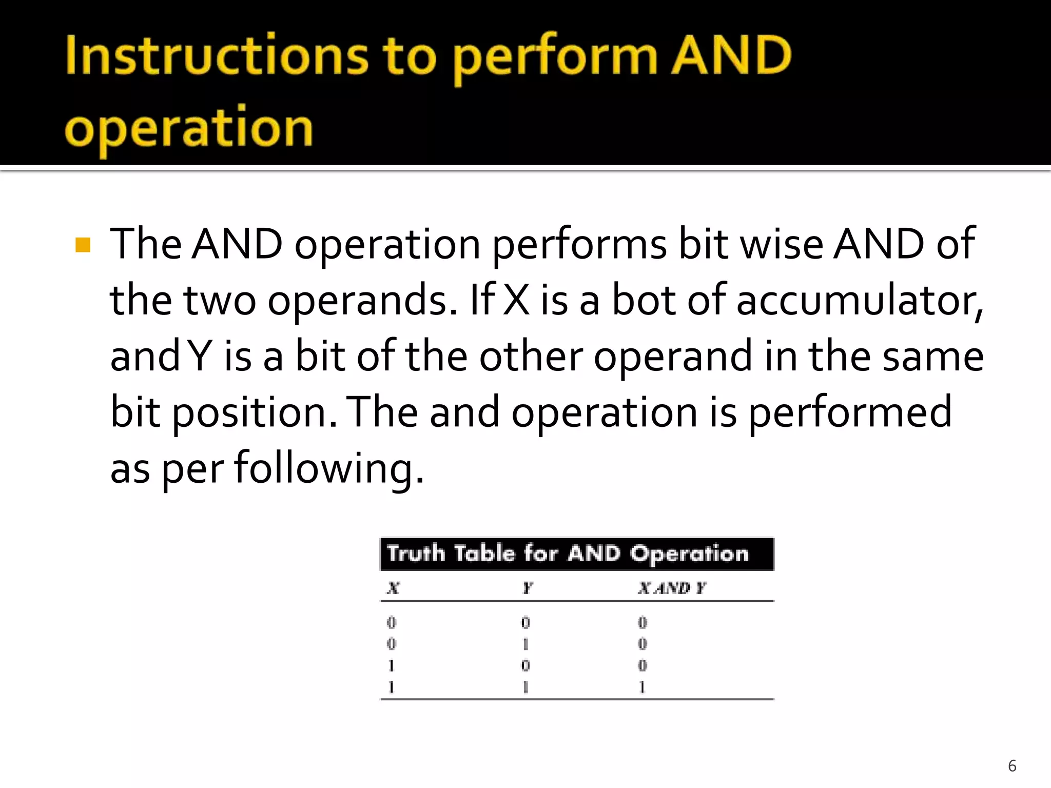 The AND operation performs bit wise AND of
the two operands. If X is a bot of accumulator,
andY is a bit of the other operand in the same
bit position.The and operation is performed
as per following.
6
 