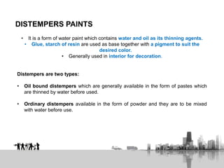 DISTEMPERS PAINTS
• It is a form of water paint which contains water and oil as its thinning agents.
• Glue, starch of resin are used as base together with a pigment to suit the
desired color.
• Generally used in interior for decoration.
Distempers are two types:
• Oil bound distempers which are generally available in the form of pastes which
are thinned by water before used.
• Ordinary distempers available in the form of powder and they are to be mixed
with water before use.
 