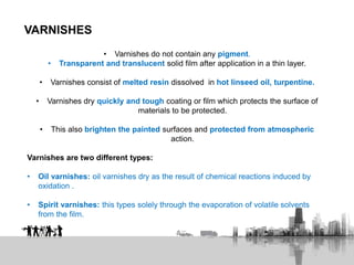 VARNISHES
• Varnishes do not contain any pigment.
• Transparent and translucent solid film after application in a thin layer.
• Varnishes consist of melted resin dissolved in hot linseed oil, turpentine.
• Varnishes dry quickly and tough coating or film which protects the surface of
materials to be protected.
• This also brighten the painted surfaces and protected from atmospheric
action.
Varnishes are two different types:
• Oil varnishes: oil varnishes dry as the result of chemical reactions induced by
oxidation .
• Spirit varnishes: this types solely through the evaporation of volatile solvents
from the film.
 
