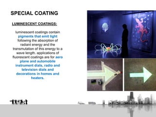 SPECIAL COATING
LUMINESCENT COATINGS:
luminescent coatings contain
pigments that emit light
following the absorption of
radiant energy and the
transmutation of this energy to a
wave length. applications of
fluorescent coatings are for aero
plane and automobile
instrument dials, radio and
television dials and
decorations in homes and
heaters.
 