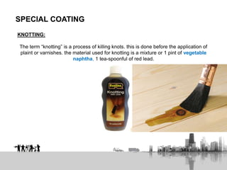 SPECIAL COATING
KNOTTING:
The term “knotting” is a process of killing knots. this is done before the application of
plaint or varnishes. the material used for knotting is a mixture or 1 pint of vegetable
naphtha, 1 tea-spoonful of red lead.
 