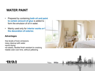 WATER PAINT
• Prepared by containing both oil and paint
to certain amount of glue is added to
form the emulsion of oil in water.
• Mainly used only for interior works or for
the decoration of exterior.
Advantages
•low levels of toxic emissions
•easy cleanup with water
•quick drying
•an elastic, flexible finish resistant to cracking
•stable color over time, without yellowing
 