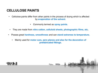 CELLULOSE PAINTS
• Cellulose paints differ from other paints in the process of drying which is affected
by evaporation of the solvent.
• Commonly termed as spray paints.
• They are made from nitro cotton, celluloid sheets, photographic films, etc.
• Posses great hardness, smoothness and can stand extremes to temperature.
• Mainly used for motor cars, aero planes and also for the decoration of
prefabricated fittings.
 