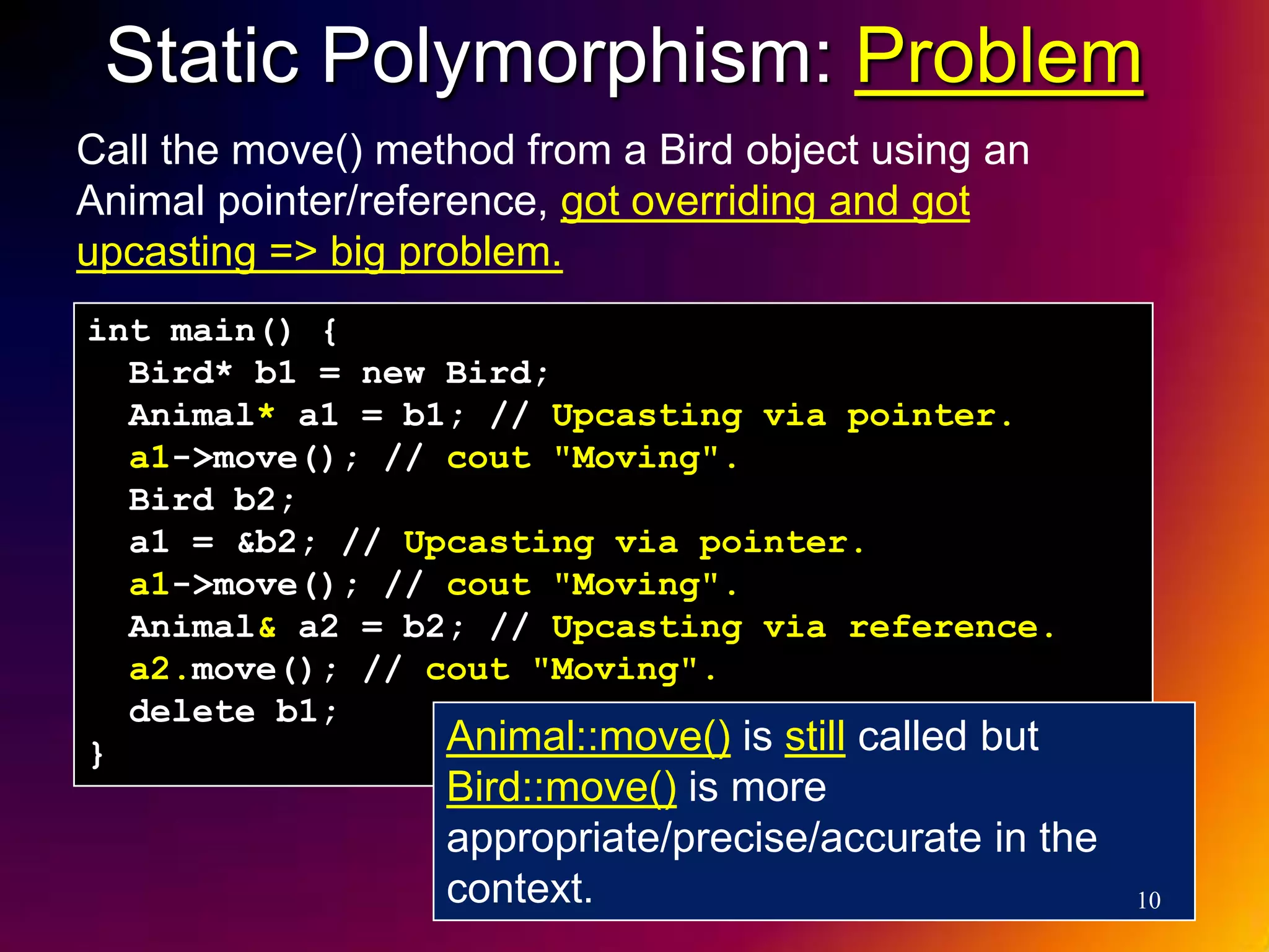 Static Polymorphism: Problem Call the move() method from a Bird object using an Animal pointer/reference, got overriding and got upcasting => big problem. int main() { Bird* b1 = new Bird; Animal* a1 = b1; // Upcasting via pointer. a1->move(); // cout "Moving". Bird b2; a1 = &b2; // Upcasting via pointer. a1->move(); // cout "Moving". Animal& a2 = b2; // Upcasting via reference. a2.move(); // cout "Moving". delete b1; } Animal::move() is still called but Bird::move() is more appropriate/precise/accurate in the context. 10 