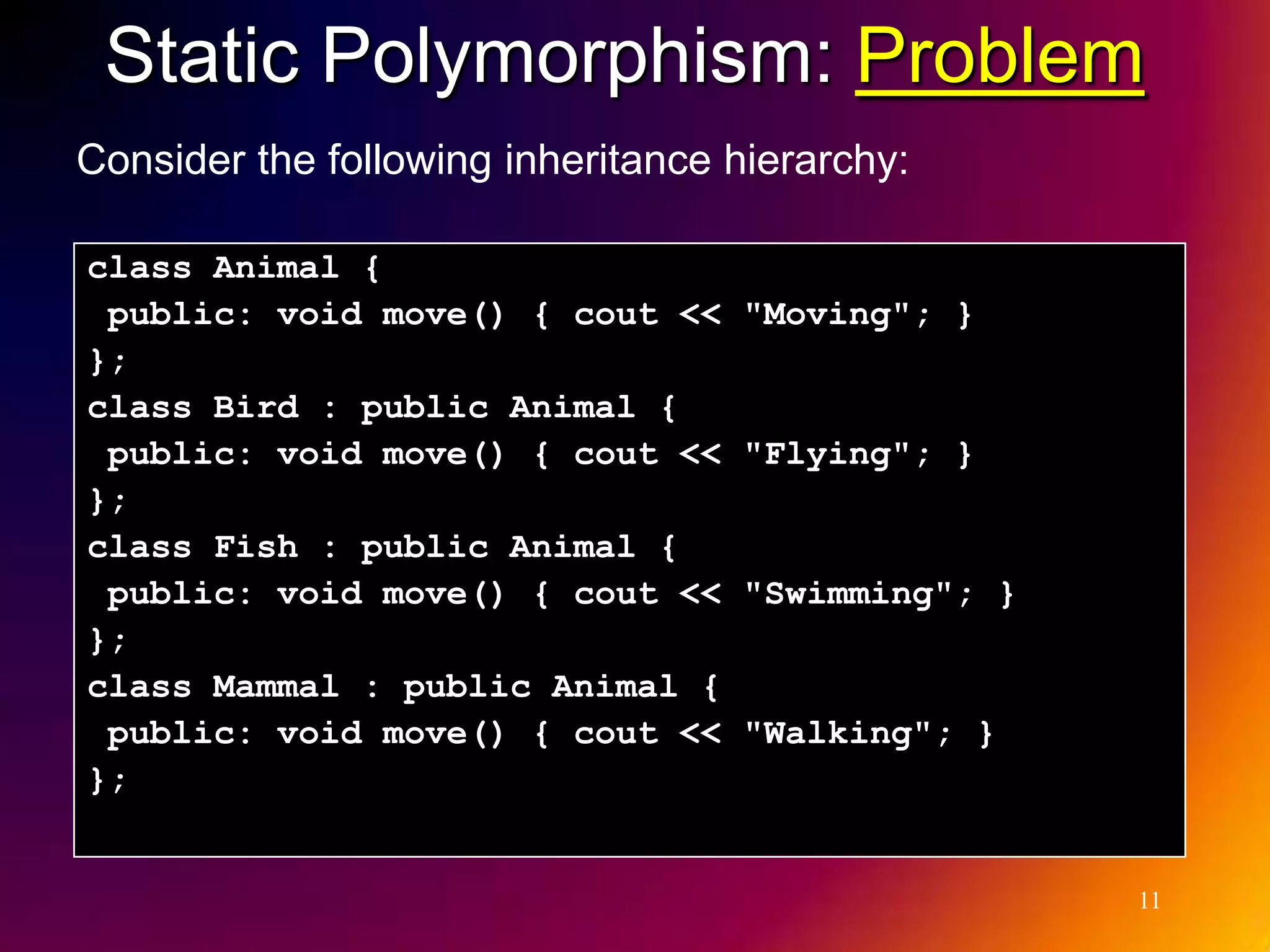 Static Polymorphism: Problem Consider the following inheritance hierarchy: class Animal { public: void move() { cout << "Moving"; } }; class Bird : public Animal { public: void move() { cout << "Flying"; } }; class Fish : public Animal { public: void move() { cout << "Swimming"; } }; class Mammal : public Animal { public: void move() { cout << "Walking"; } }; 11 
