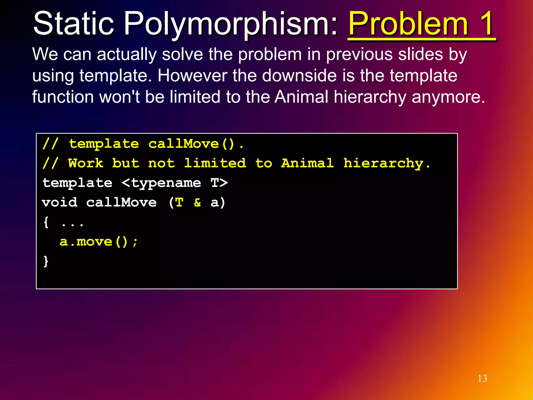 Static Polymorphism: Problem 1 We can actually solve the problem in previous slides by using template. However the downside is the template function won't be limited to the Animal hierarchy anymore. // template callMove(). // Work but not limited to Animal hierarchy. template <typename T> void callMove (T & a) { ... a.move(); } 13 