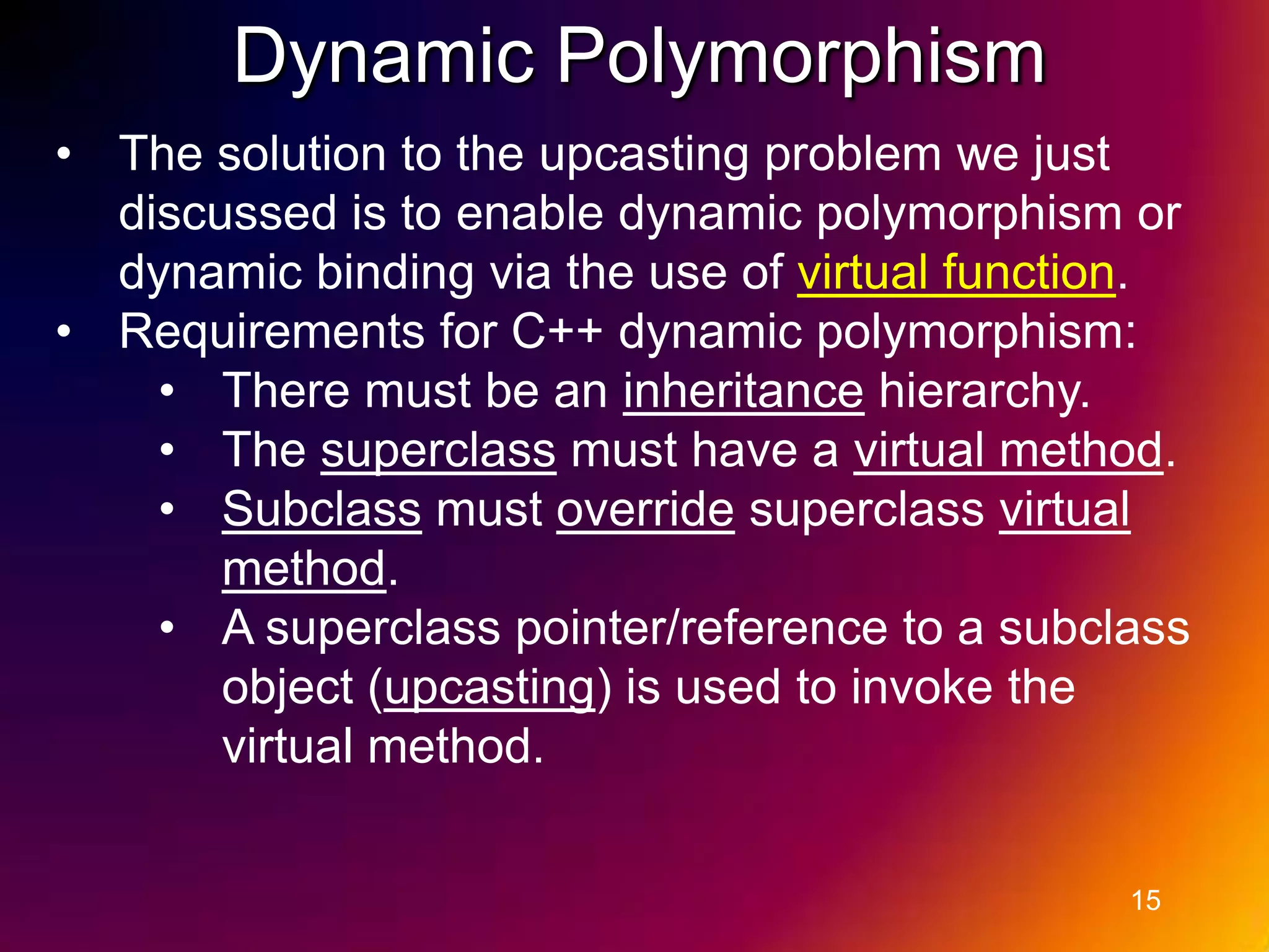Dynamic Polymorphism • The solution to the upcasting problem we just discussed is to enable dynamic polymorphism or dynamic binding via the use of virtual function. • Requirements for C++ dynamic polymorphism: • There must be an inheritance hierarchy. • The superclass must have a virtual method. • Subclass must override superclass virtual method. • A superclass pointer/reference to a subclass object (upcasting) is used to invoke the virtual method. 15 
