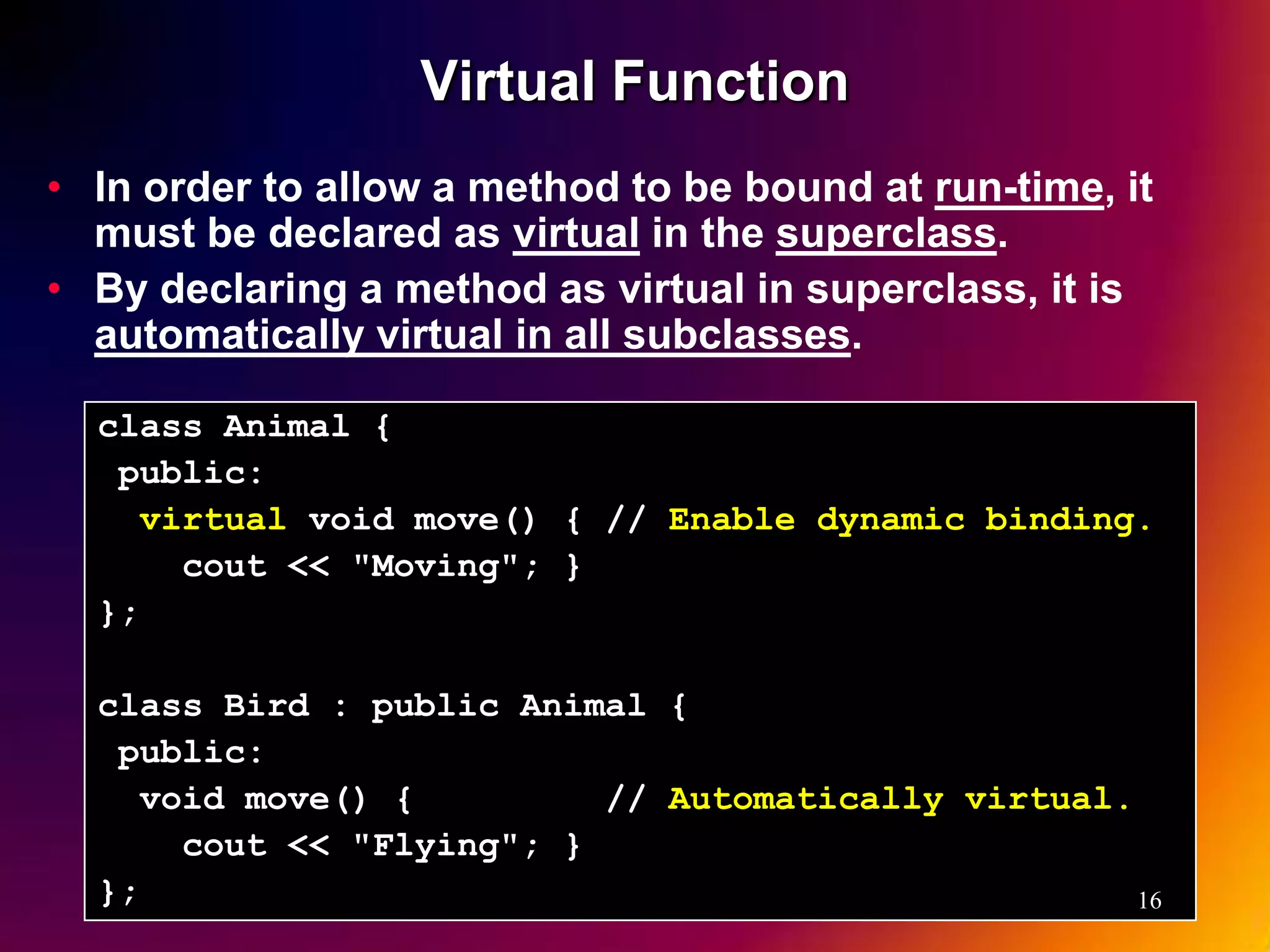 Virtual Function • In order to allow a method to be bound at run-time, it must be declared as virtual in the superclass. • By declaring a method as virtual in superclass, it is automatically virtual in all subclasses. class Animal { public: virtual void move() { // Enable dynamic binding. cout << "Moving"; } }; class Bird : public Animal { public: void move() { // Automatically virtual. cout << "Flying"; } }; 16 