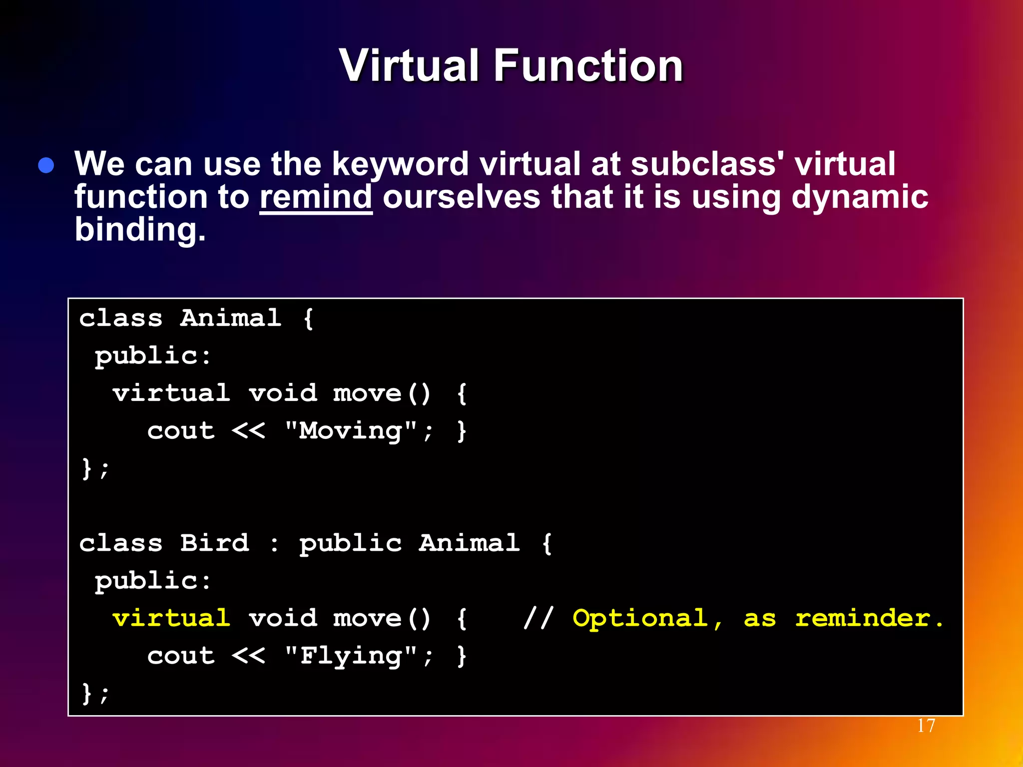 Virtual Function  We can use the keyword virtual at subclass' virtual function to remind ourselves that it is using dynamic binding. class Animal { public: virtual void move() { cout << "Moving"; } }; class Bird : public Animal { public: virtual void move() { // Optional, as reminder. cout << "Flying"; } }; 17 
