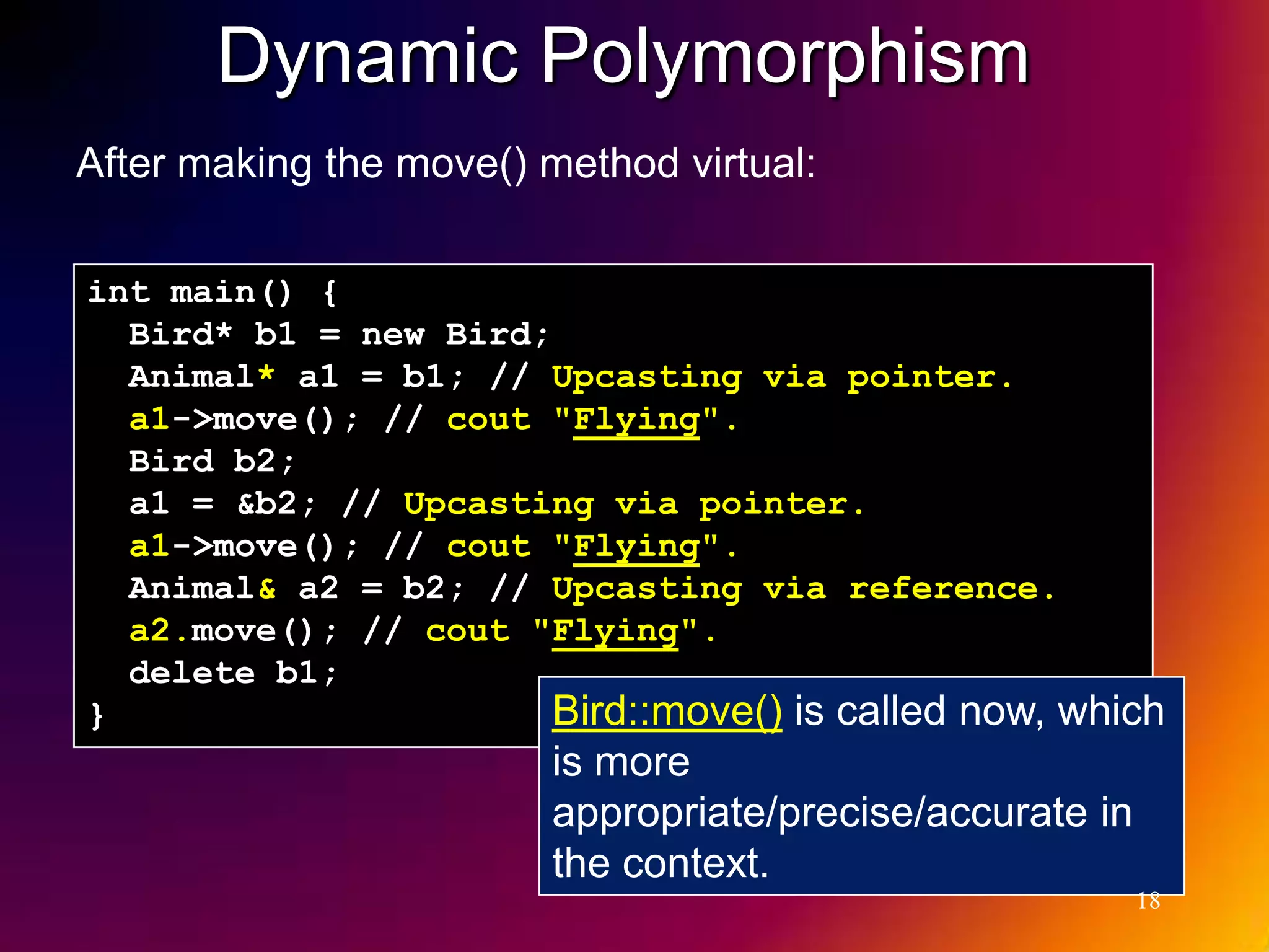 Dynamic Polymorphism After making the move() method virtual: int main() { Bird* b1 = new Bird; Animal* a1 = b1; // Upcasting via pointer. a1->move(); // cout "Flying". Bird b2; a1 = &b2; // Upcasting via pointer. a1->move(); // cout "Flying". Animal& a2 = b2; // Upcasting via reference. a2.move(); // cout "Flying". delete b1; } Bird::move() is called now, which is more appropriate/precise/accurate in the context. 18 
