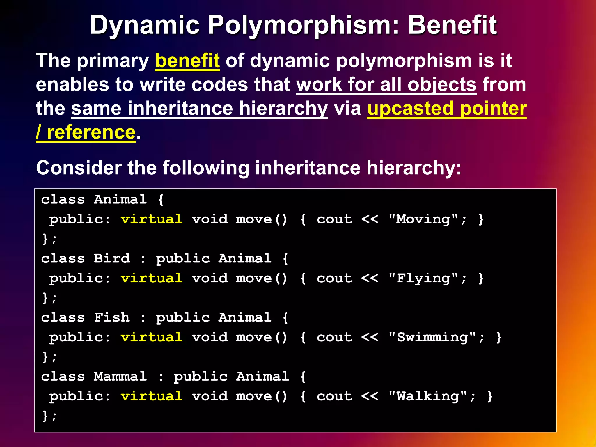 Dynamic Polymorphism: Benefit The primary benefit of dynamic polymorphism is it enables to write codes that work for all objects from the same inheritance hierarchy via upcasted pointer / reference. Consider the following inheritance hierarchy: class Animal { public: virtual void move() { cout << "Moving"; } }; class Bird : public Animal { public: virtual void move() { cout << "Flying"; } }; class Fish : public Animal { public: virtual void move() { cout << "Swimming"; } }; class Mammal : public Animal { public: virtual void move() { cout << "Walking"; } }; 19 
