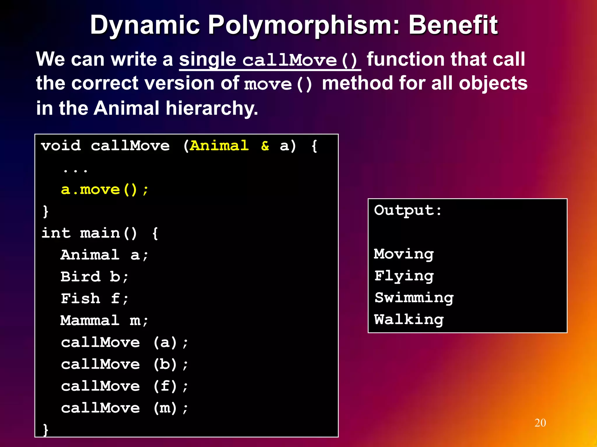 Dynamic Polymorphism: Benefit We can write a single callMove() function that call the correct version of move() method for all objects in the Animal hierarchy. void callMove (Animal & a) { ... a.move(); } Output: int main() { Animal a; Moving Bird b; Flying Fish f; Swimming Mammal m; Walking callMove (a); callMove (b); callMove (f); callMove (m); 20 } 
