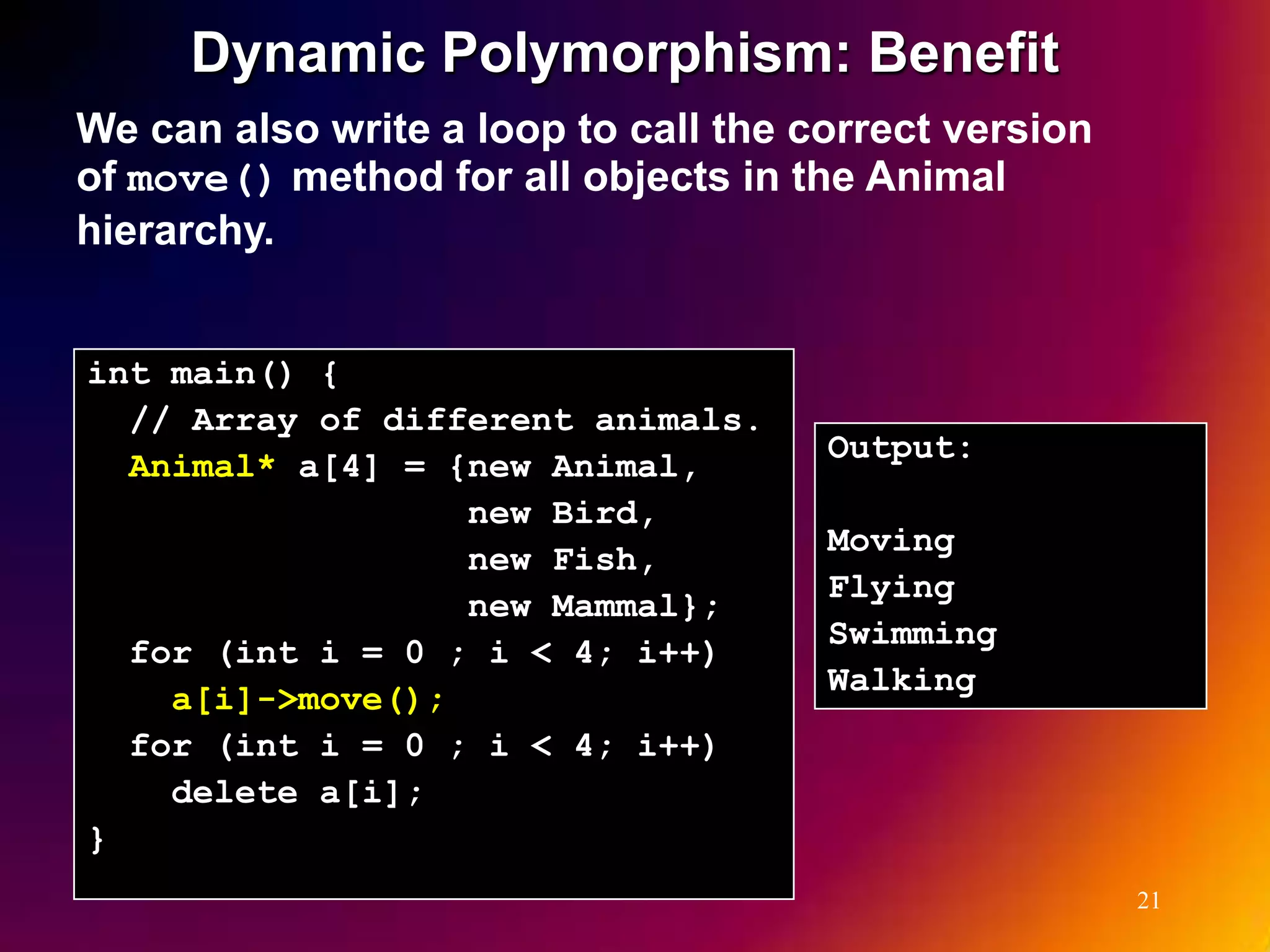 Dynamic Polymorphism: Benefit We can also write a loop to call the correct version of move() method for all objects in the Animal hierarchy. int main() { // Array of different animals. Output: Animal* a[4] = {new Animal, new Bird, Moving new Fish, Flying new Mammal}; Swimming for (int i = 0 ; i < 4; i++) Walking a[i]->move(); for (int i = 0 ; i < 4; i++) delete a[i]; } 21 