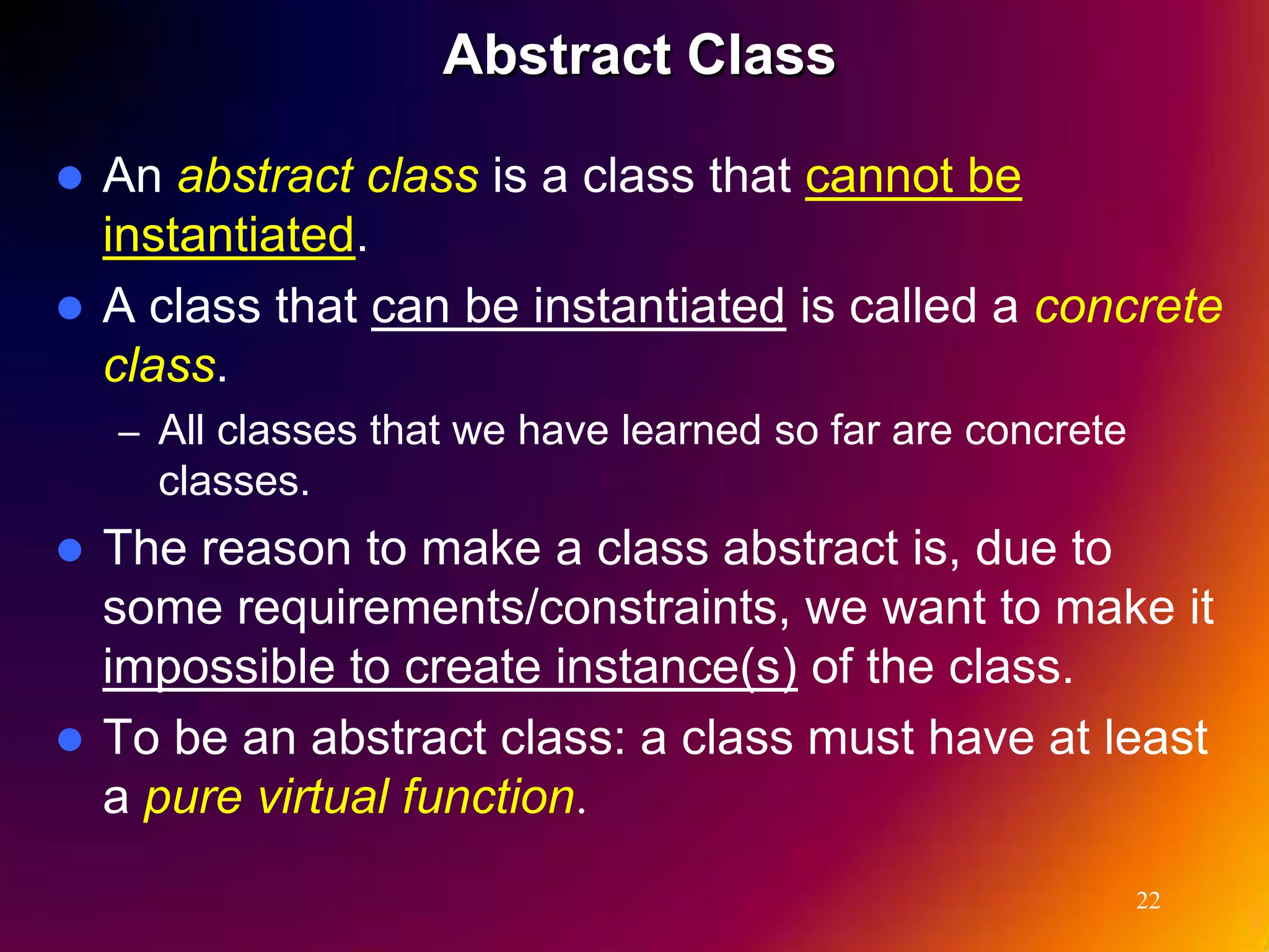Abstract Class  An abstract class is a class that cannot be instantiated.  A class that can be instantiated is called a concrete class. – All classes that we have learned so far are concrete classes.  The reason to make a class abstract is, due to some requirements/constraints, we want to make it impossible to create instance(s) of the class.  To be an abstract class: a class must have at least a pure virtual function. 22 