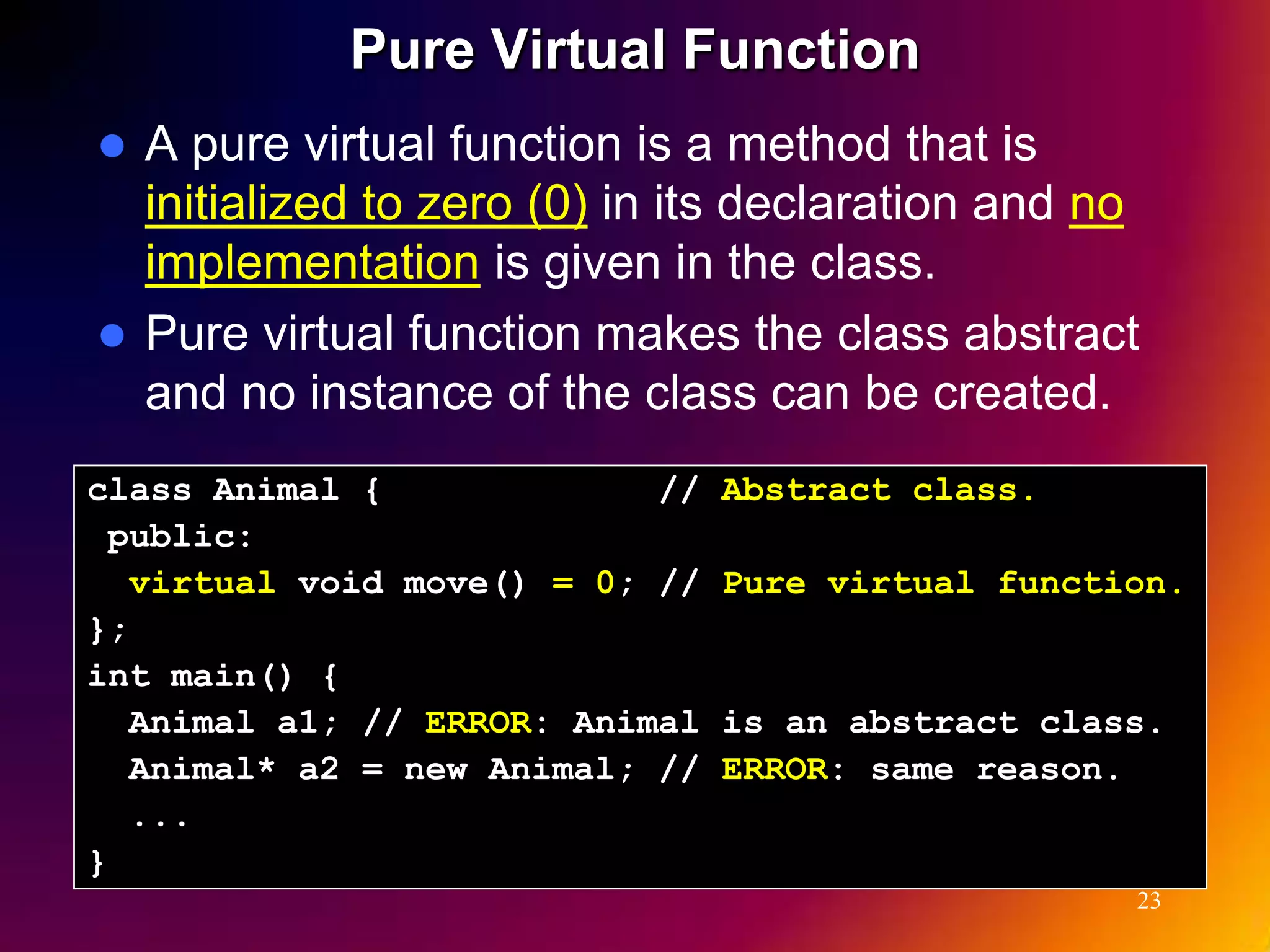 Pure Virtual Function  A pure virtual function is a method that is initialized to zero (0) in its declaration and no implementation is given in the class.  Pure virtual function makes the class abstract and no instance of the class can be created. class Animal { // Abstract class. public: virtual void move() = 0; // Pure virtual function. }; int main() { Animal a1; // ERROR: Animal is an abstract class. Animal* a2 = new Animal; // ERROR: same reason. ... } 23 