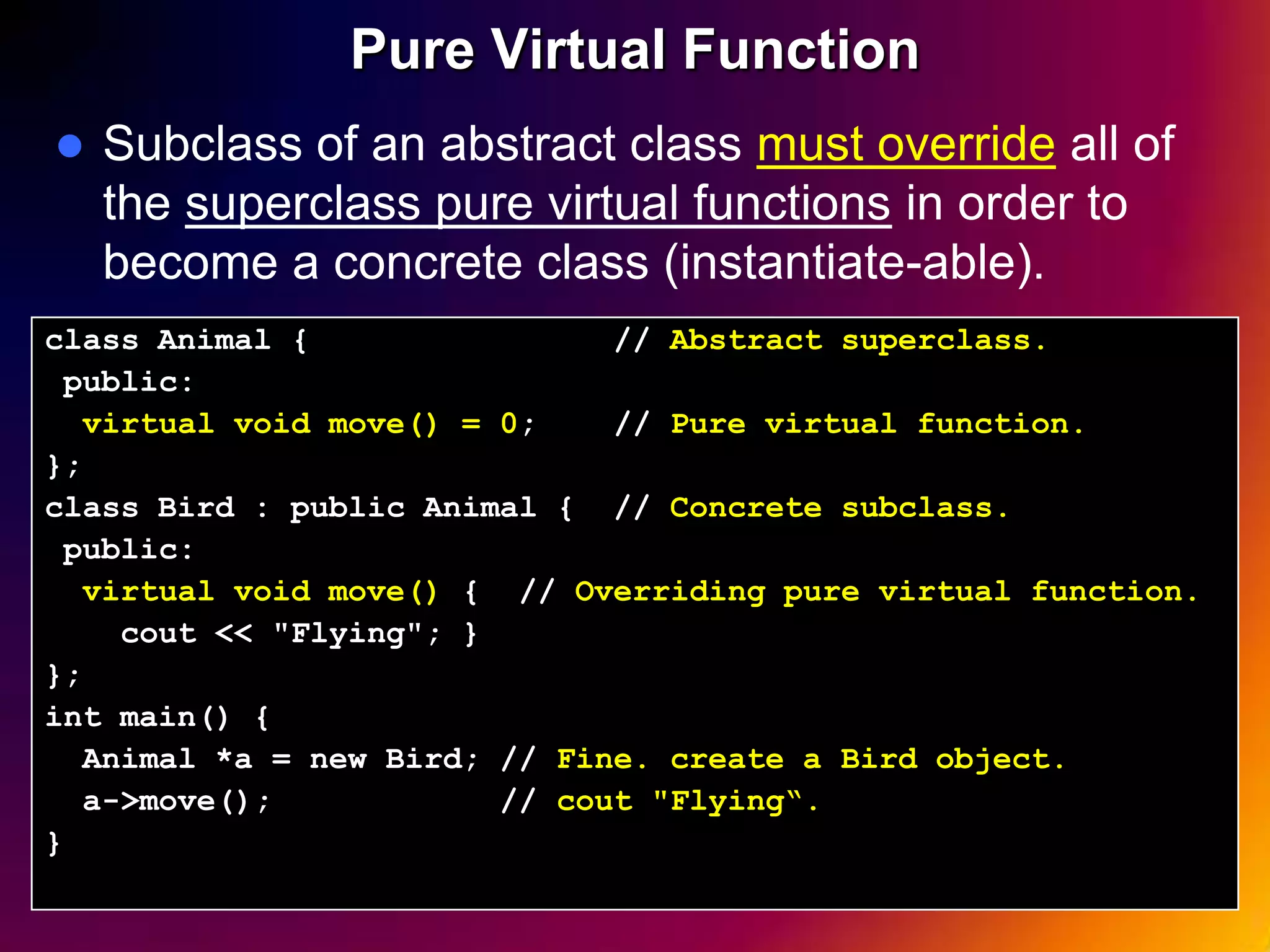 Pure Virtual Function  Subclass of an abstract class must override all of the superclass pure virtual functions in order to become a concrete class (instantiate-able). class Animal { // Abstract superclass. public: virtual void move() = 0; // Pure virtual function. }; class Bird : public Animal { // Concrete subclass. public: virtual void move() { // Overriding pure virtual function. cout << "Flying"; } }; int main() { Animal *a = new Bird; // Fine. create a Bird object. a->move(); // cout "Flying“. } 24 