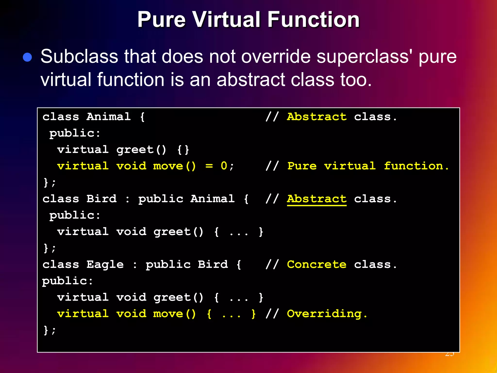 Pure Virtual Function  Subclass that does not override superclass' pure virtual function is an abstract class too. class Animal { // Abstract class. public: virtual greet() {} virtual void move() = 0; // Pure virtual function. }; class Bird : public Animal { // Abstract class. public: virtual void greet() { ... } }; class Eagle : public Bird { // Concrete class. public: virtual void greet() { ... } virtual void move() { ... } // Overriding. }; 25 
