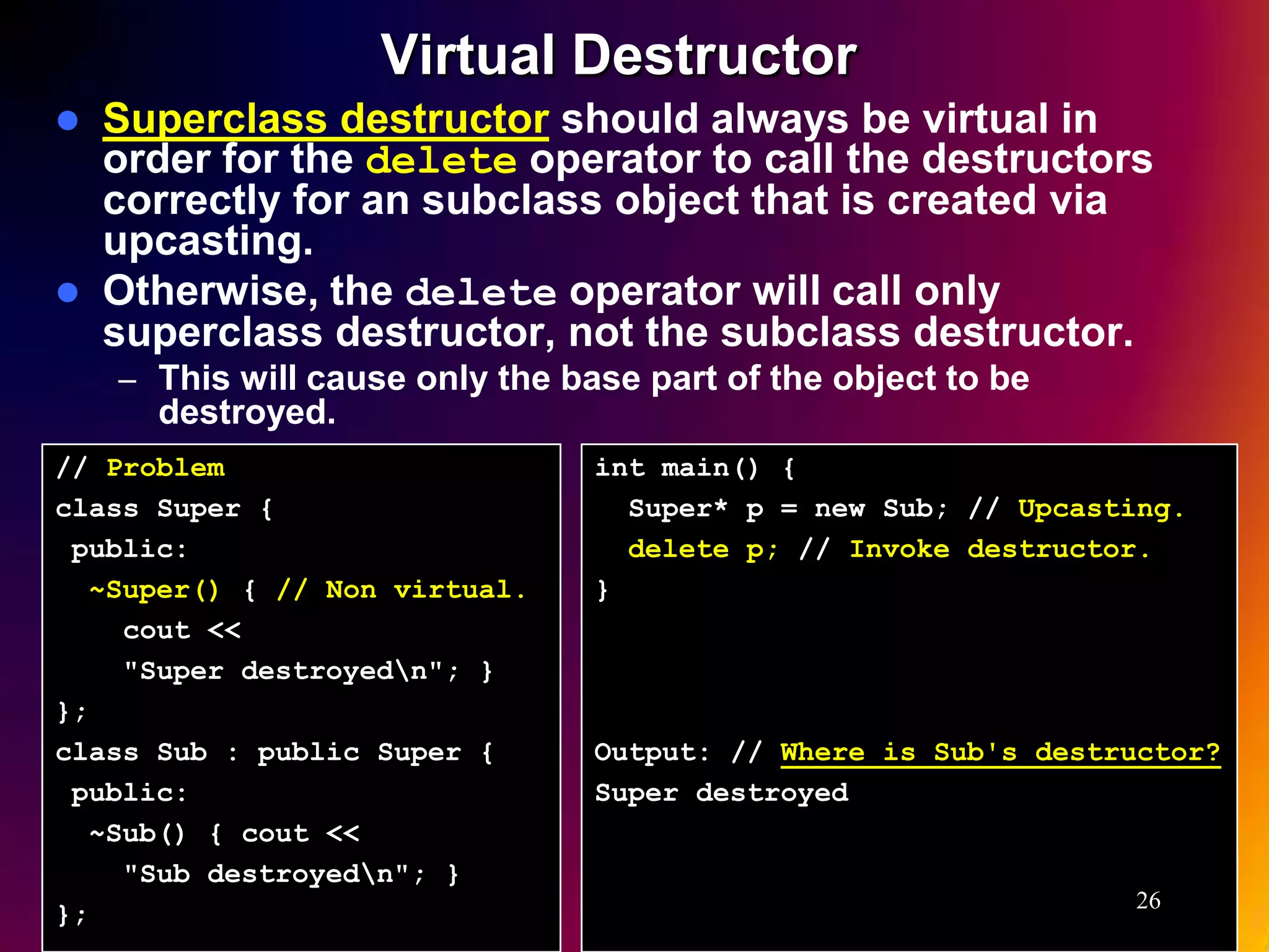 Virtual Destructor  Superclass destructor should always be virtual in order for the delete operator to call the destructors correctly for an subclass object that is created via upcasting.  Otherwise, the delete operator will call only superclass destructor, not the subclass destructor. – This will cause only the base part of the object to be destroyed. // Problem int main() { class Super { Super* p = new Sub; // Upcasting. public: delete p; // Invoke destructor. ~Super() { // Non virtual. } cout << "Super destroyedn"; } }; class Sub : public Super { Output: // Where is Sub's destructor? public: Super destroyed ~Sub() { cout << "Sub destroyedn"; } 26 }; 