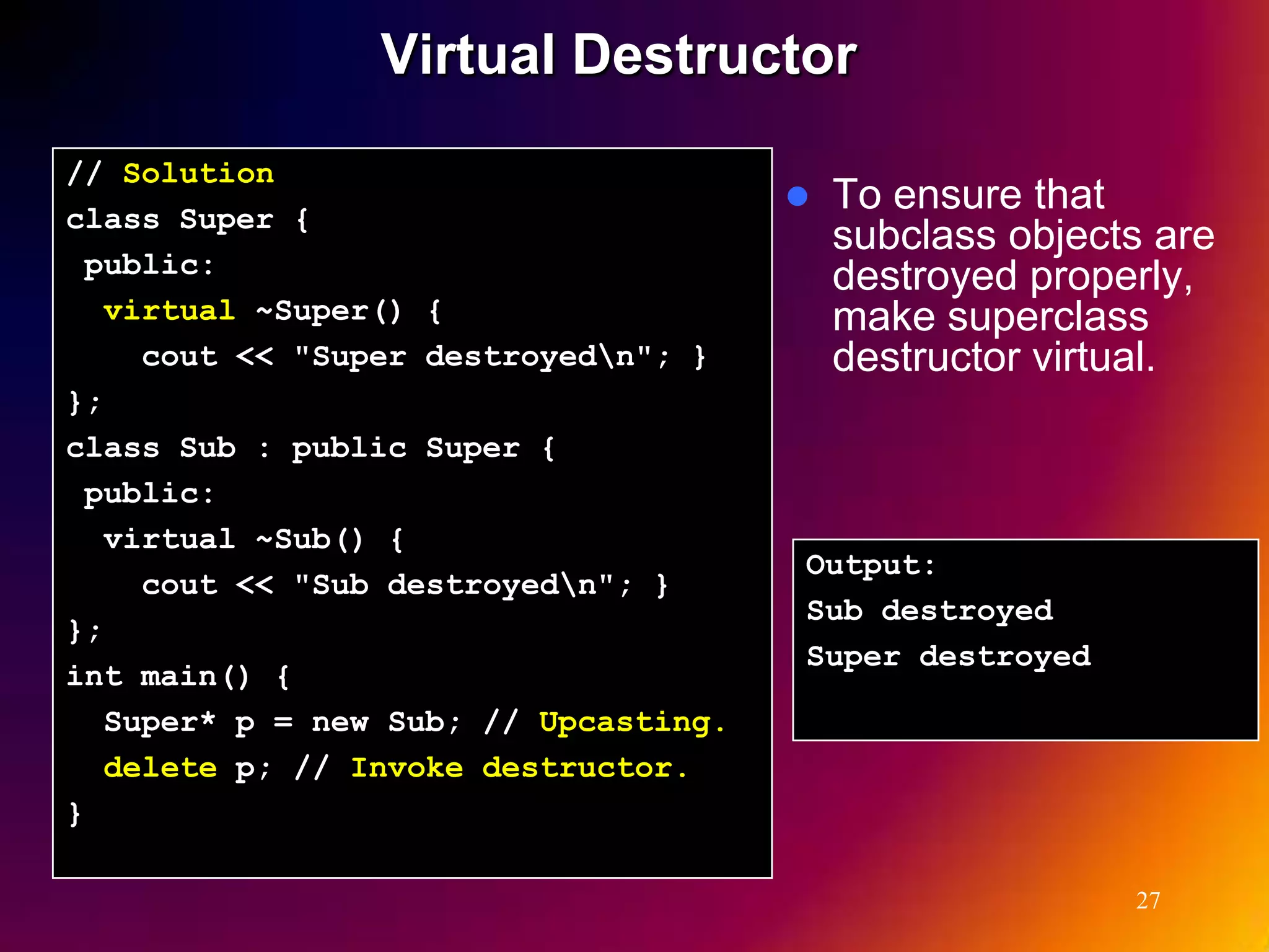 Virtual Destructor // Solution  To ensure that class Super { subclass objects are public: destroyed properly, virtual ~Super() { make superclass cout << "Super destroyedn"; } destructor virtual. }; class Sub : public Super { public: virtual ~Sub() { Output: cout << "Sub destroyedn"; } Sub destroyed }; Super destroyed int main() { Super* p = new Sub; // Upcasting. delete p; // Invoke destructor. } 27 