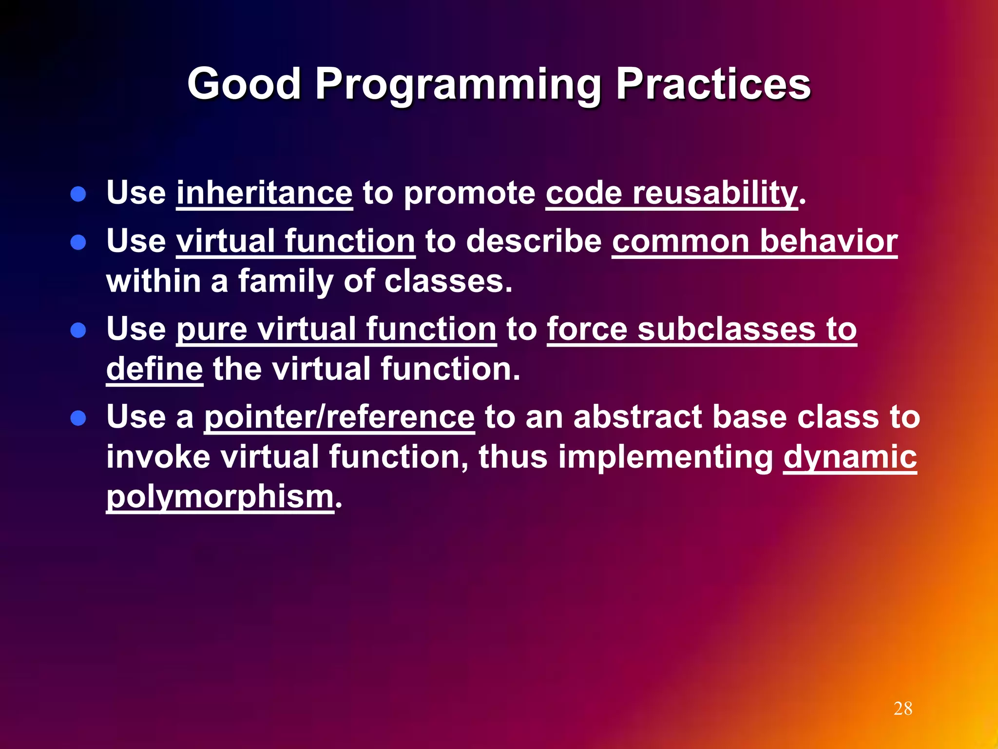 Good Programming Practices  Use inheritance to promote code reusability.  Use virtual function to describe common behavior within a family of classes.  Use pure virtual function to force subclasses to define the virtual function.  Use a pointer/reference to an abstract base class to invoke virtual function, thus implementing dynamic polymorphism. 28 