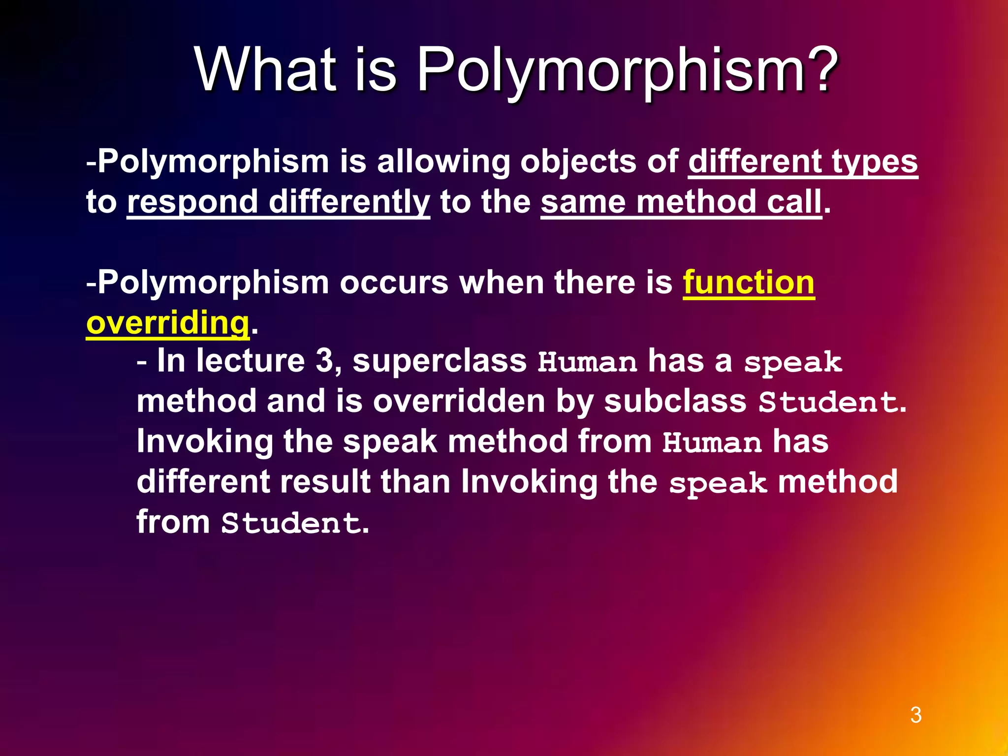 What is Polymorphism? -Polymorphism is allowing objects of different types to respond differently to the same method call. -Polymorphism occurs when there is function overriding. - In lecture 3, superclass Human has a speak method and is overridden by subclass Student. Invoking the speak method from Human has different result than Invoking the speak method from Student. 3 