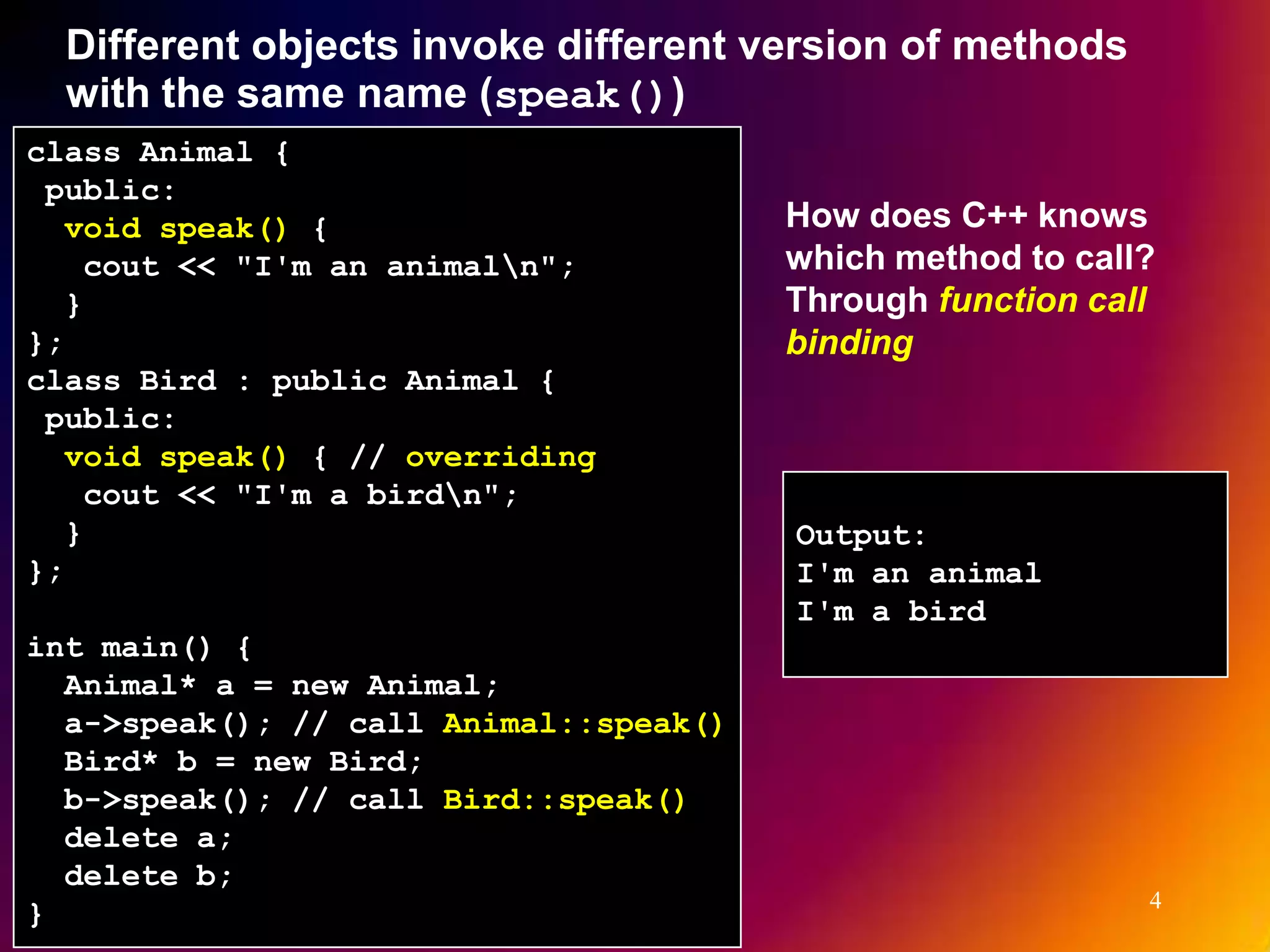 Different objects invoke different version of methods with the same name (speak()) class Animal { public: void speak() { How does C++ knows cout << "I'm an animaln"; which method to call? } Through function call }; binding class Bird : public Animal { public: void speak() { // overriding cout << "I'm a birdn"; } Output: }; I'm an animal I'm a bird int main() { Animal* a = new Animal; a->speak(); // call Animal::speak() Bird* b = new Bird; b->speak(); // call Bird::speak() delete a; delete b; 4 } 