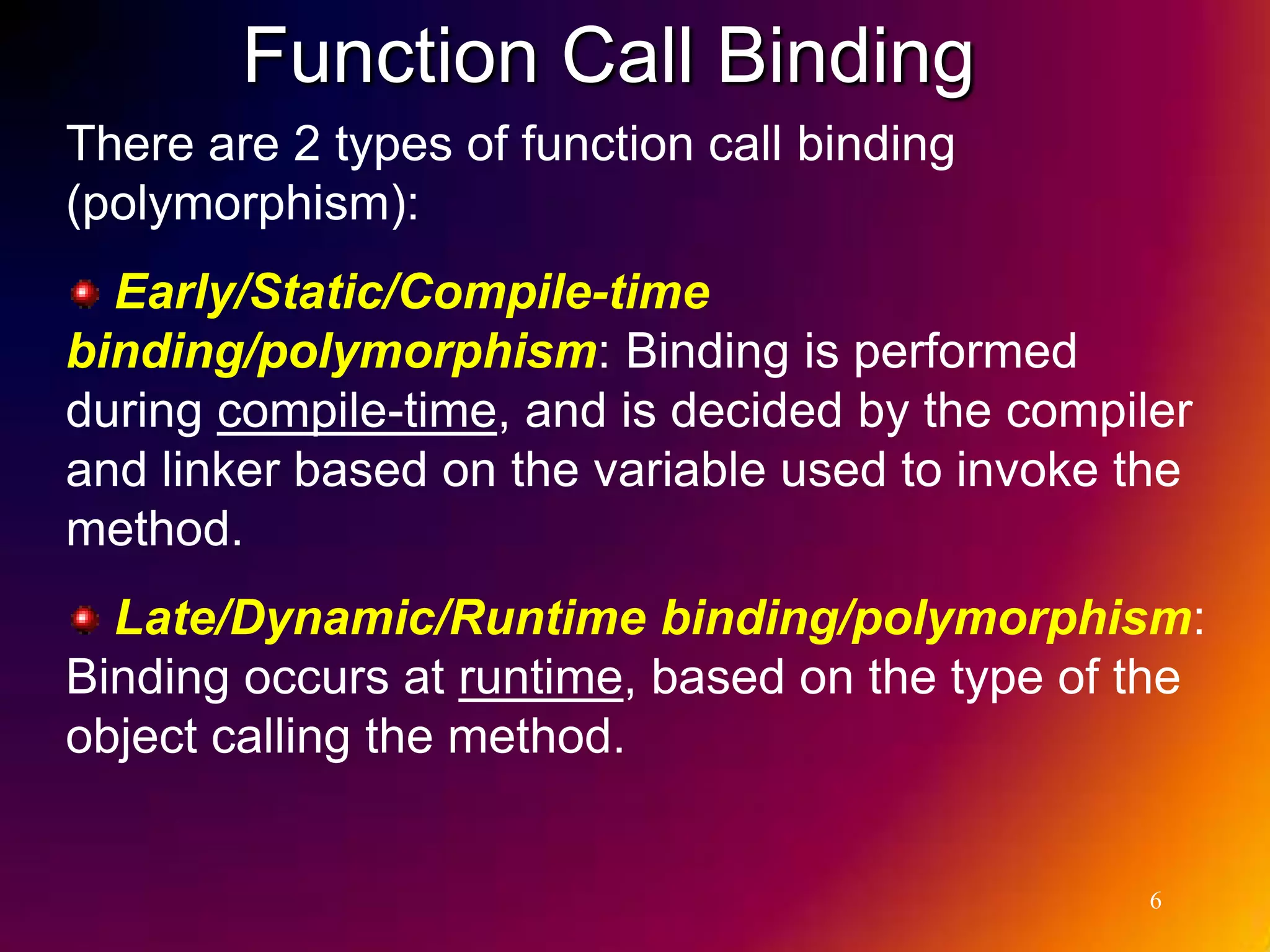 Function Call Binding There are 2 types of function call binding (polymorphism): Early/Static/Compile-time binding/polymorphism: Binding is performed during compile-time, and is decided by the compiler and linker based on the variable used to invoke the method. Late/Dynamic/Runtime binding/polymorphism: Binding occurs at runtime, based on the type of the object calling the method. 6 