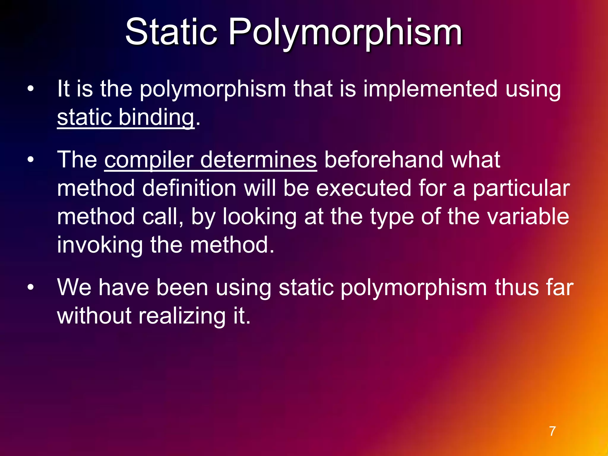 Static Polymorphism • It is the polymorphism that is implemented using static binding. • The compiler determines beforehand what method definition will be executed for a particular method call, by looking at the type of the variable invoking the method. • We have been using static polymorphism thus far without realizing it. 7 