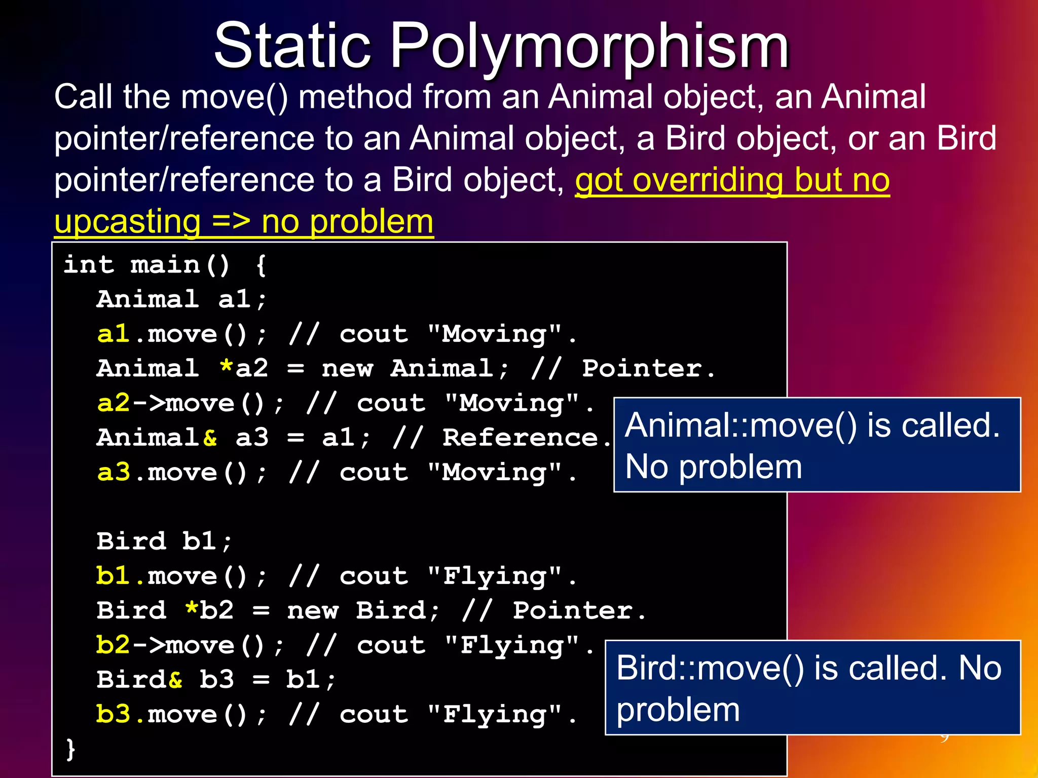 Static Polymorphism Call the move() method from an Animal object, an Animal pointer/reference to an Animal object, a Bird object, or an Bird pointer/reference to a Bird object, got overriding but no upcasting => no problem int main() { Animal a1; a1.move(); // cout "Moving". Animal *a2 = new Animal; // Pointer. a2->move(); // cout "Moving". Animal& a3 = a1; // Reference. Animal::move() is called. a3.move(); // cout "Moving". No problem Bird b1; b1.move(); // cout "Flying". Bird *b2 = new Bird; // Pointer. b2->move(); // cout "Flying". Bird& b3 = b1; Bird::move() is called. No b3.move(); // cout "Flying". problem 9 } 