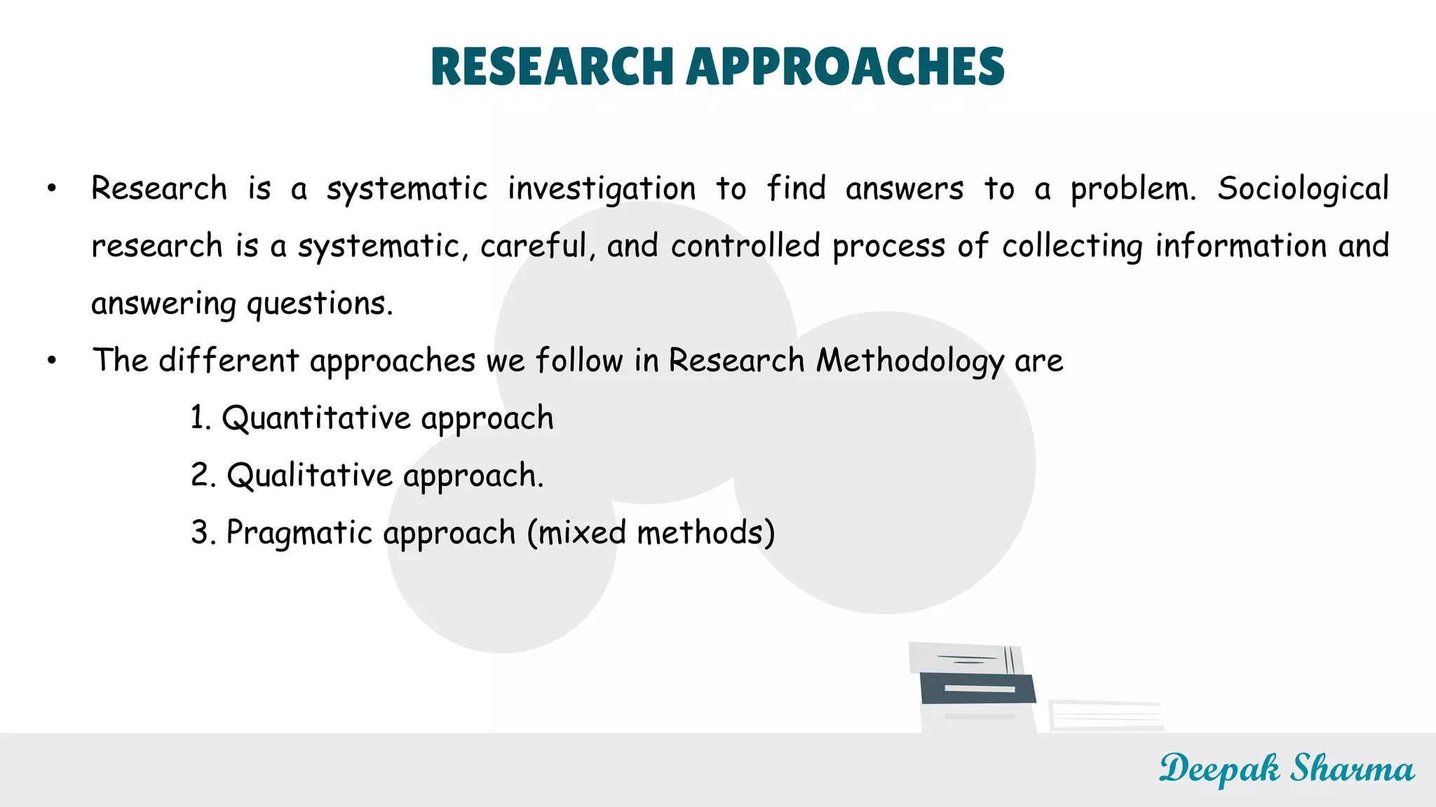 RESEARCH APPROACHES
• Research is a systematic investigation to find answers to a problem. Sociological
research is a systematic, careful, and controlled process of collecting information and
answering questions.
• The different approaches we follow in Research Methodology are
1. Quantitative approach
2. Qualitative approach.
3. Pragmatic approach (mixed methods)
Deepak Sharma
 