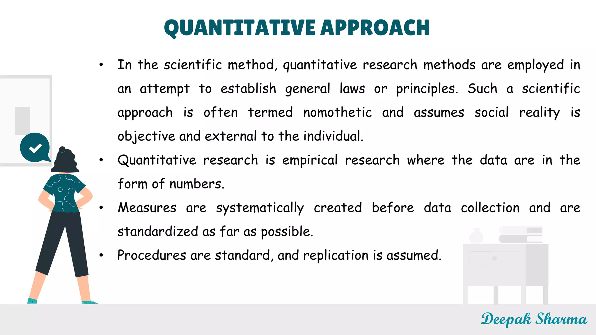 Deepak Sharma
• In the scientific method, quantitative research methods are employed in
an attempt to establish general laws or principles. Such a scientific
approach is often termed nomothetic and assumes social reality is
objective and external to the individual.
• Quantitative research is empirical research where the data are in the
form of numbers.
• Measures are systematically created before data collection and are
standardized as far as possible.
• Procedures are standard, and replication is assumed.
QUANTITATIVE APPROACH
 