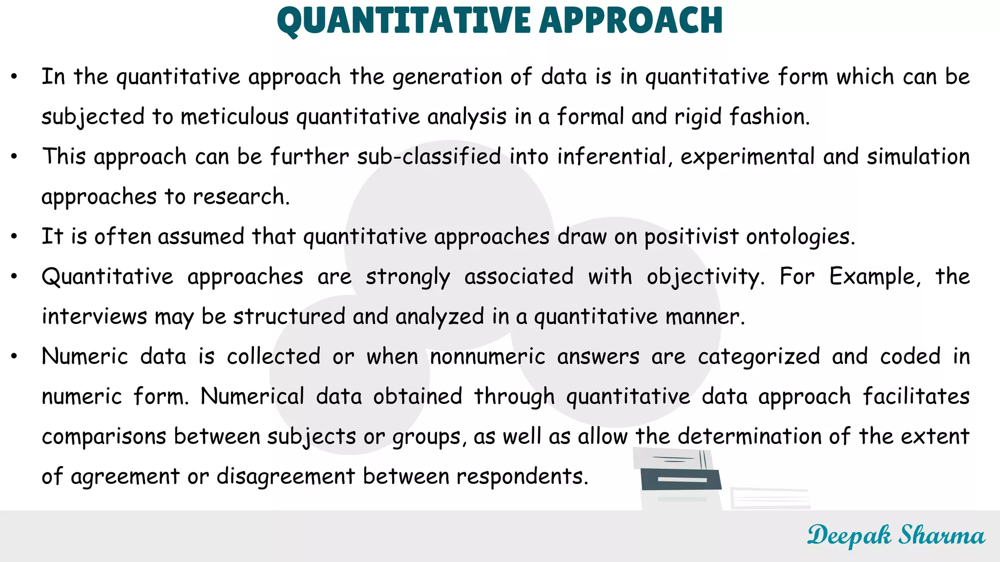 QUANTITATIVE APPROACH
• In the quantitative approach the generation of data is in quantitative form which can be
subjected to meticulous quantitative analysis in a formal and rigid fashion.
• This approach can be further sub-classified into inferential, experimental and simulation
approaches to research.
• It is often assumed that quantitative approaches draw on positivist ontologies.
• Quantitative approaches are strongly associated with objectivity. For Example, the
interviews may be structured and analyzed in a quantitative manner.
• Numeric data is collected or when nonnumeric answers are categorized and coded in
numeric form. Numerical data obtained through quantitative data approach facilitates
comparisons between subjects or groups, as well as allow the determination of the extent
of agreement or disagreement between respondents.
Deepak Sharma
 