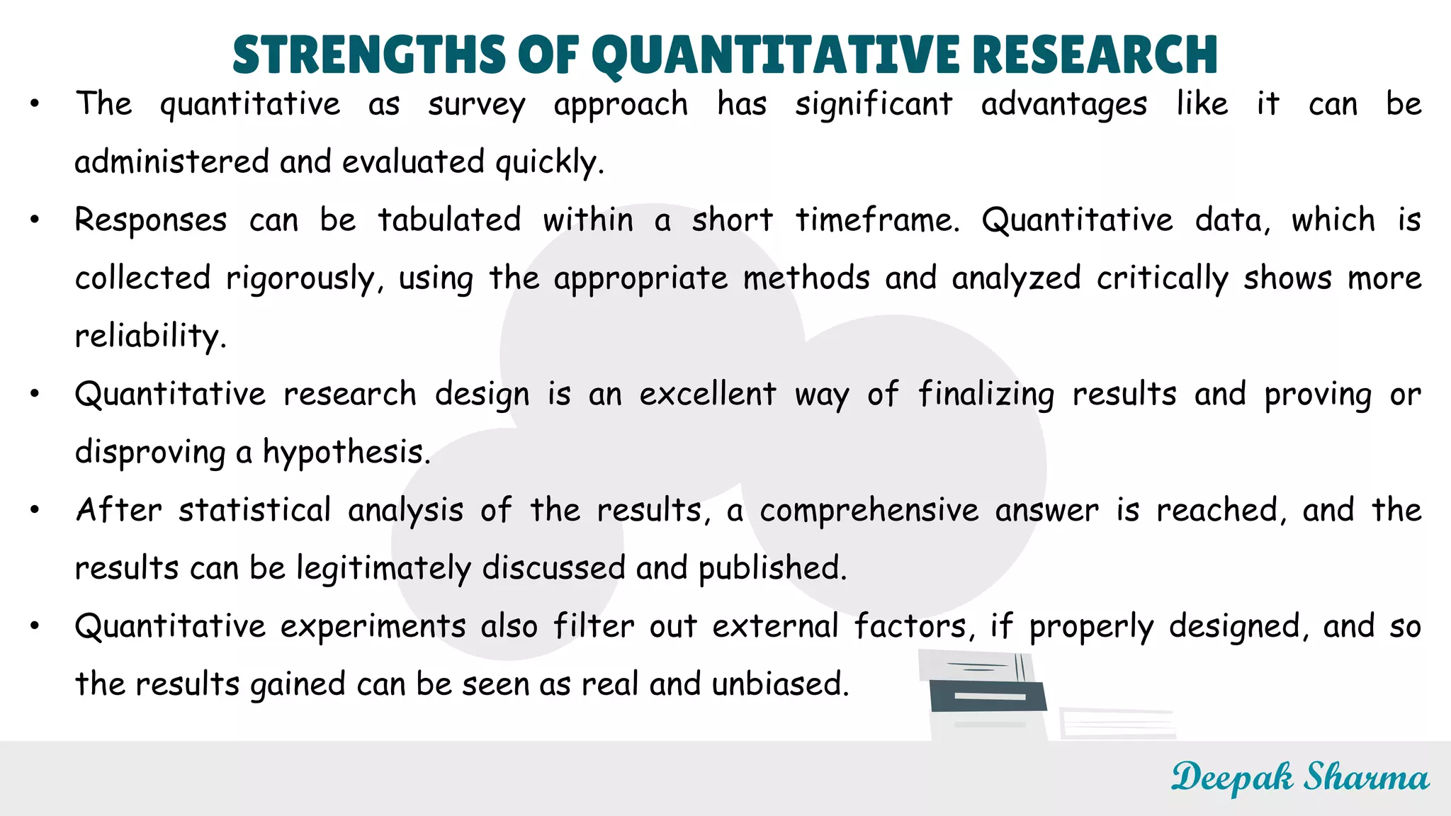 STRENGTHS OF QUANTITATIVE RESEARCH
• The quantitative as survey approach has significant advantages like it can be
administered and evaluated quickly.
• Responses can be tabulated within a short timeframe. Quantitative data, which is
collected rigorously, using the appropriate methods and analyzed critically shows more
reliability.
• Quantitative research design is an excellent way of finalizing results and proving or
disproving a hypothesis.
• After statistical analysis of the results, a comprehensive answer is reached, and the
results can be legitimately discussed and published.
• Quantitative experiments also filter out external factors, if properly designed, and so
the results gained can be seen as real and unbiased.
Deepak Sharma
 