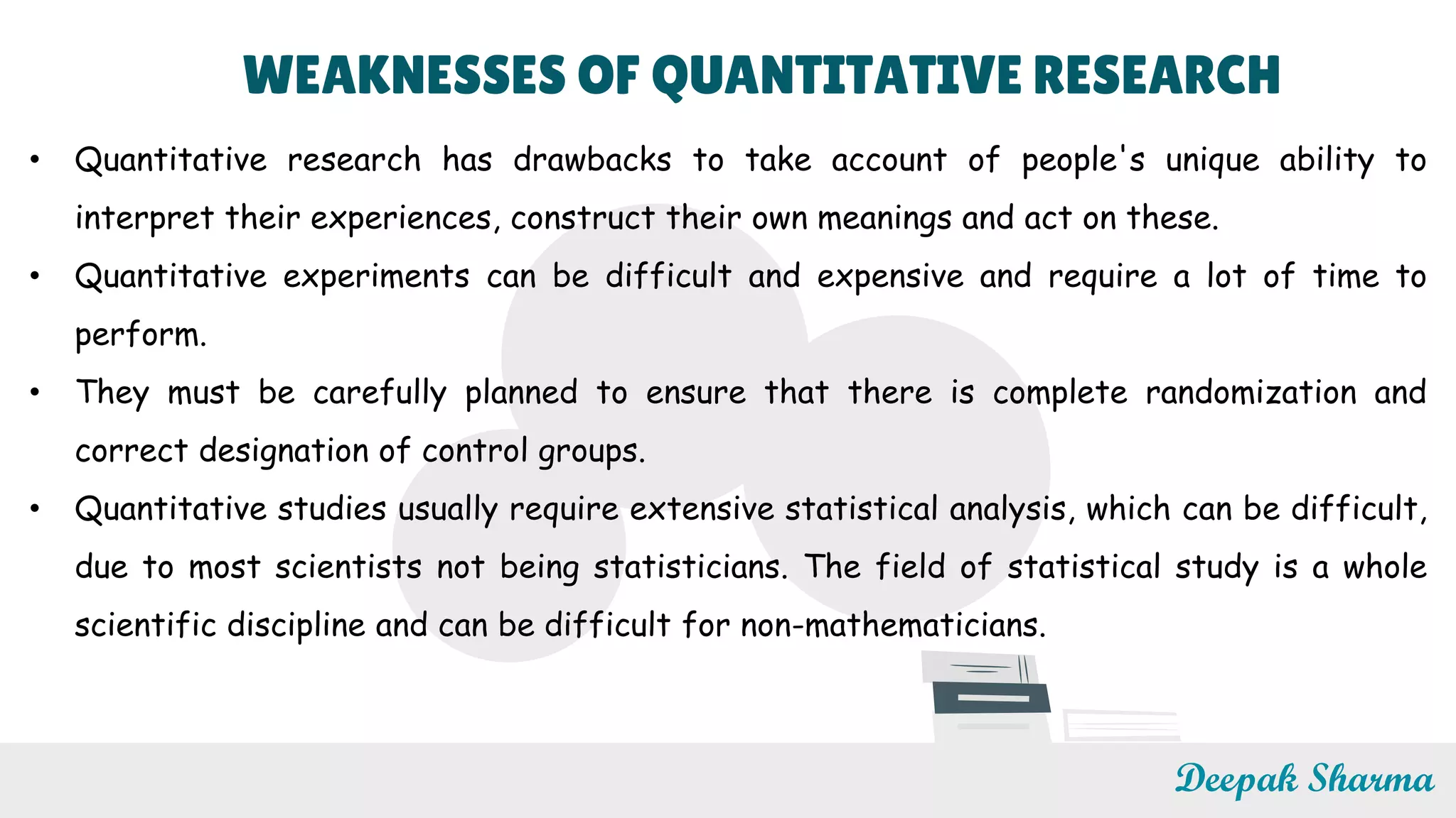 WEAKNESSES OF QUANTITATIVE RESEARCH
• Quantitative research has drawbacks to take account of people's unique ability to
interpret their experiences, construct their own meanings and act on these.
• Quantitative experiments can be difficult and expensive and require a lot of time to
perform.
• They must be carefully planned to ensure that there is complete randomization and
correct designation of control groups.
• Quantitative studies usually require extensive statistical analysis, which can be difficult,
due to most scientists not being statisticians. The field of statistical study is a whole
scientific discipline and can be difficult for non-mathematicians.
Deepak Sharma
 