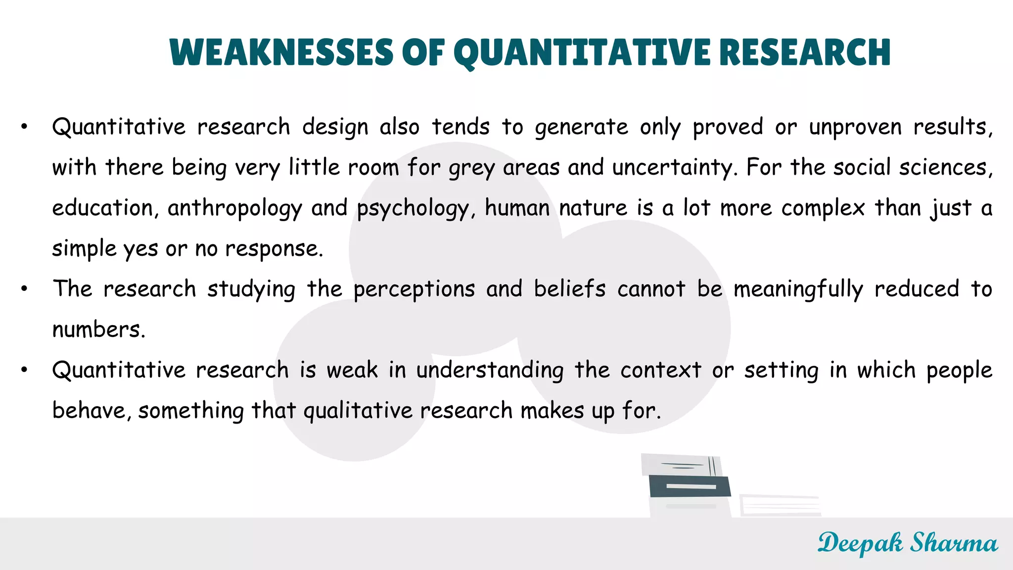 WEAKNESSES OF QUANTITATIVE RESEARCH
• Quantitative research design also tends to generate only proved or unproven results,
with there being very little room for grey areas and uncertainty. For the social sciences,
education, anthropology and psychology, human nature is a lot more complex than just a
simple yes or no response.
• The research studying the perceptions and beliefs cannot be meaningfully reduced to
numbers.
• Quantitative research is weak in understanding the context or setting in which people
behave, something that qualitative research makes up for.
Deepak Sharma
 
