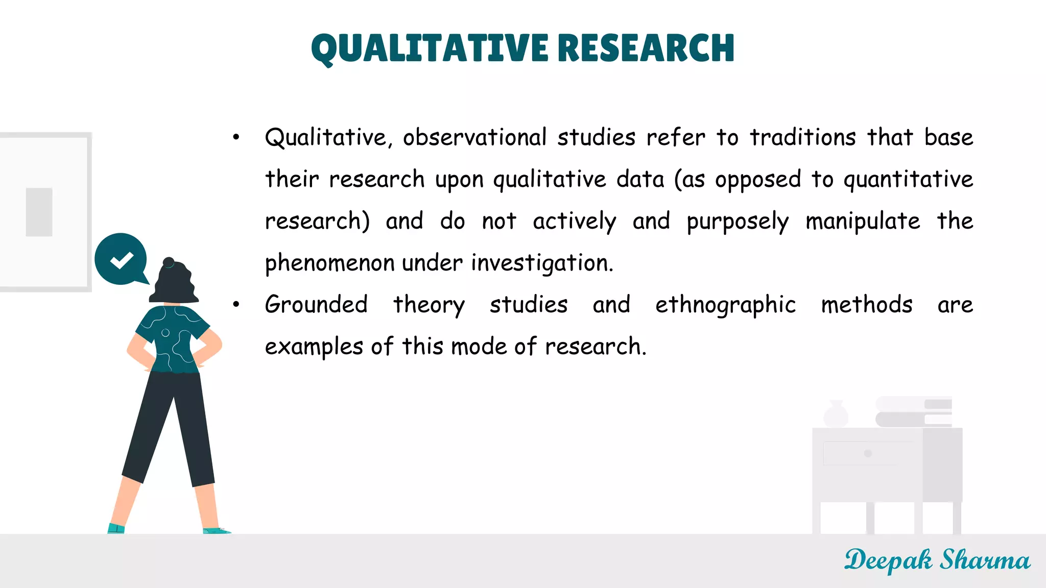 Deepak Sharma
• Qualitative, observational studies refer to traditions that base
their research upon qualitative data (as opposed to quantitative
research) and do not actively and purposely manipulate the
phenomenon under investigation.
• Grounded theory studies and ethnographic methods are
examples of this mode of research.
QUALITATIVE RESEARCH
 