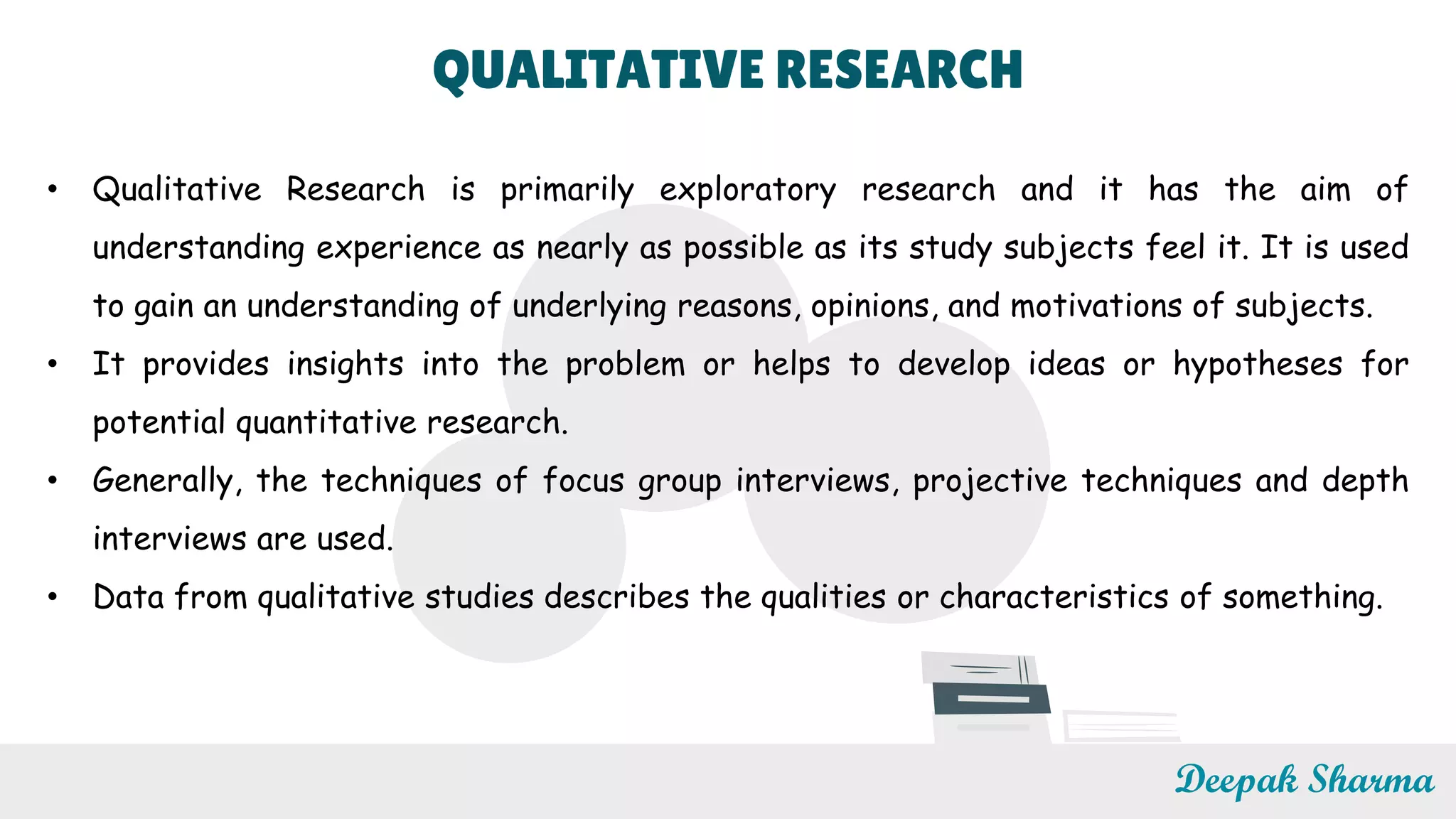 QUALITATIVE RESEARCH
• Qualitative Research is primarily exploratory research and it has the aim of
understanding experience as nearly as possible as its study subjects feel it. It is used
to gain an understanding of underlying reasons, opinions, and motivations of subjects.
• It provides insights into the problem or helps to develop ideas or hypotheses for
potential quantitative research.
• Generally, the techniques of focus group interviews, projective techniques and depth
interviews are used.
• Data from qualitative studies describes the qualities or characteristics of something.
Deepak Sharma
 