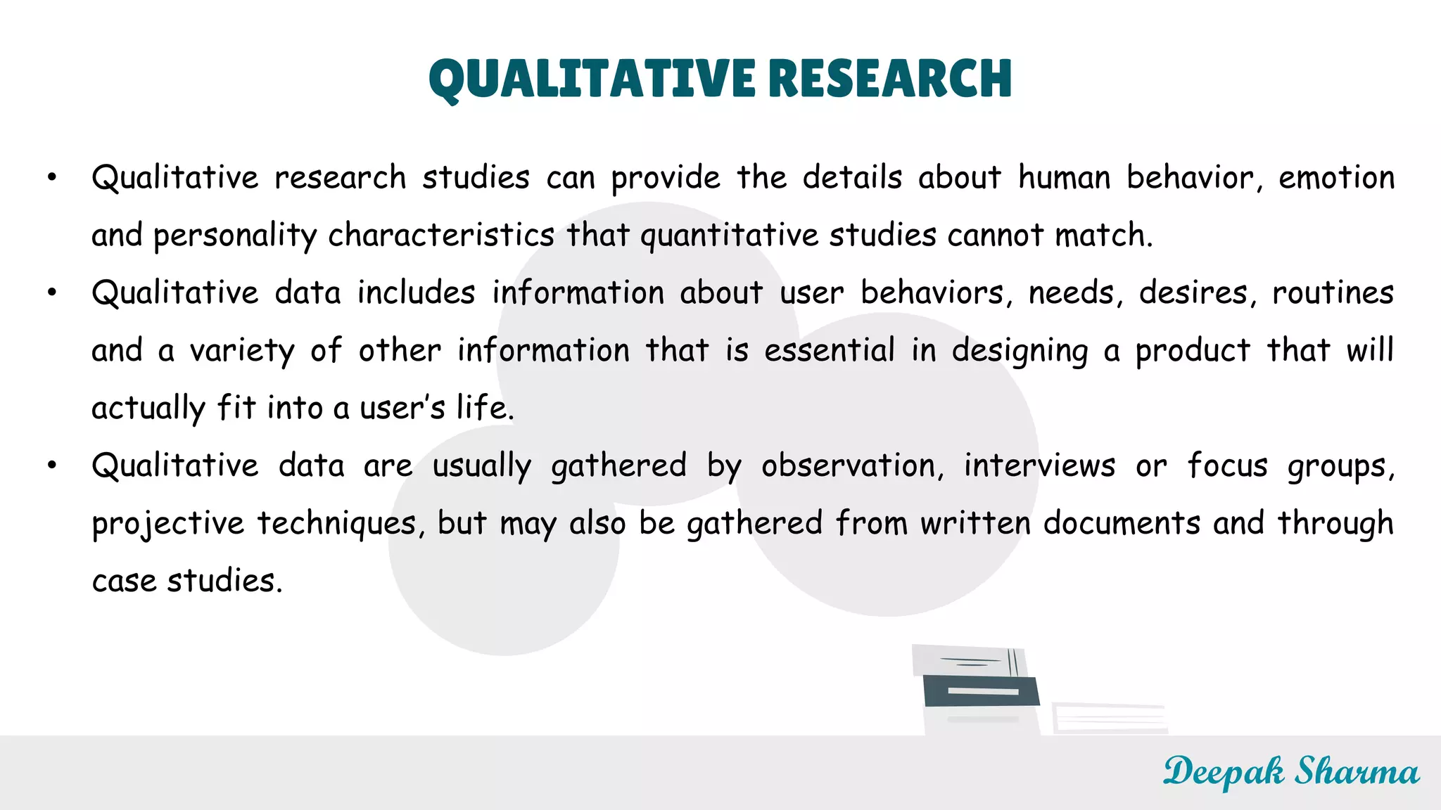 QUALITATIVE RESEARCH
• Qualitative research studies can provide the details about human behavior, emotion
and personality characteristics that quantitative studies cannot match.
• Qualitative data includes information about user behaviors, needs, desires, routines
and a variety of other information that is essential in designing a product that will
actually fit into a user’s life.
• Qualitative data are usually gathered by observation, interviews or focus groups,
projective techniques, but may also be gathered from written documents and through
case studies.
Deepak Sharma
 