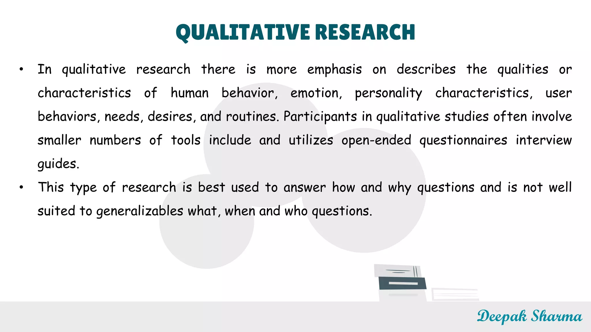 QUALITATIVE RESEARCH
• In qualitative research there is more emphasis on describes the qualities or
characteristics of human behavior, emotion, personality characteristics, user
behaviors, needs, desires, and routines. Participants in qualitative studies often involve
smaller numbers of tools include and utilizes open-ended questionnaires interview
guides.
• This type of research is best used to answer how and why questions and is not well
suited to generalizables what, when and who questions.
Deepak Sharma
 