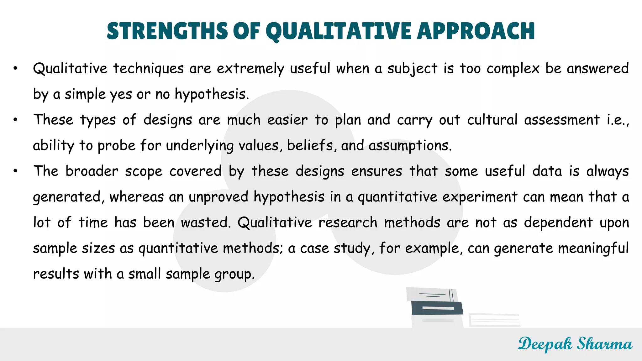 STRENGTHS OF QUALITATIVE APPROACH
• Qualitative techniques are extremely useful when a subject is too complex be answered
by a simple yes or no hypothesis.
• These types of designs are much easier to plan and carry out cultural assessment i.e.,
ability to probe for underlying values, beliefs, and assumptions.
• The broader scope covered by these designs ensures that some useful data is always
generated, whereas an unproved hypothesis in a quantitative experiment can mean that a
lot of time has been wasted. Qualitative research methods are not as dependent upon
sample sizes as quantitative methods; a case study, for example, can generate meaningful
results with a small sample group.
Deepak Sharma
 