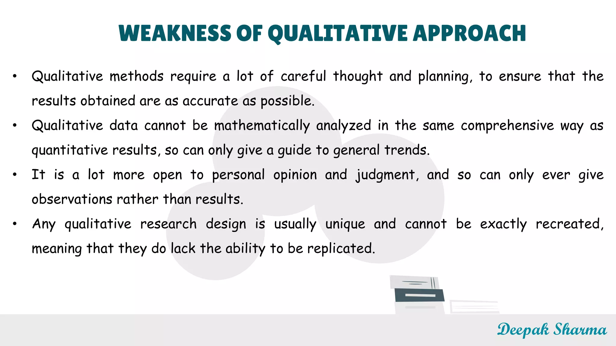 WEAKNESS OF QUALITATIVE APPROACH
• Qualitative methods require a lot of careful thought and planning, to ensure that the
results obtained are as accurate as possible.
• Qualitative data cannot be mathematically analyzed in the same comprehensive way as
quantitative results, so can only give a guide to general trends.
• It is a lot more open to personal opinion and judgment, and so can only ever give
observations rather than results.
• Any qualitative research design is usually unique and cannot be exactly recreated,
meaning that they do lack the ability to be replicated.
Deepak Sharma
 