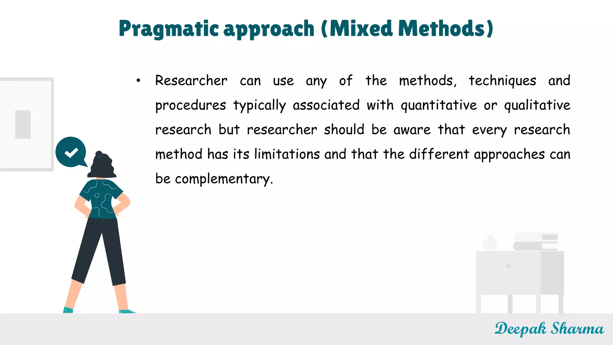 Deepak Sharma
• Researcher can use any of the methods, techniques and
procedures typically associated with quantitative or qualitative
research but researcher should be aware that every research
method has its limitations and that the different approaches can
be complementary.
Pragmatic approach (Mixed Methods)
 