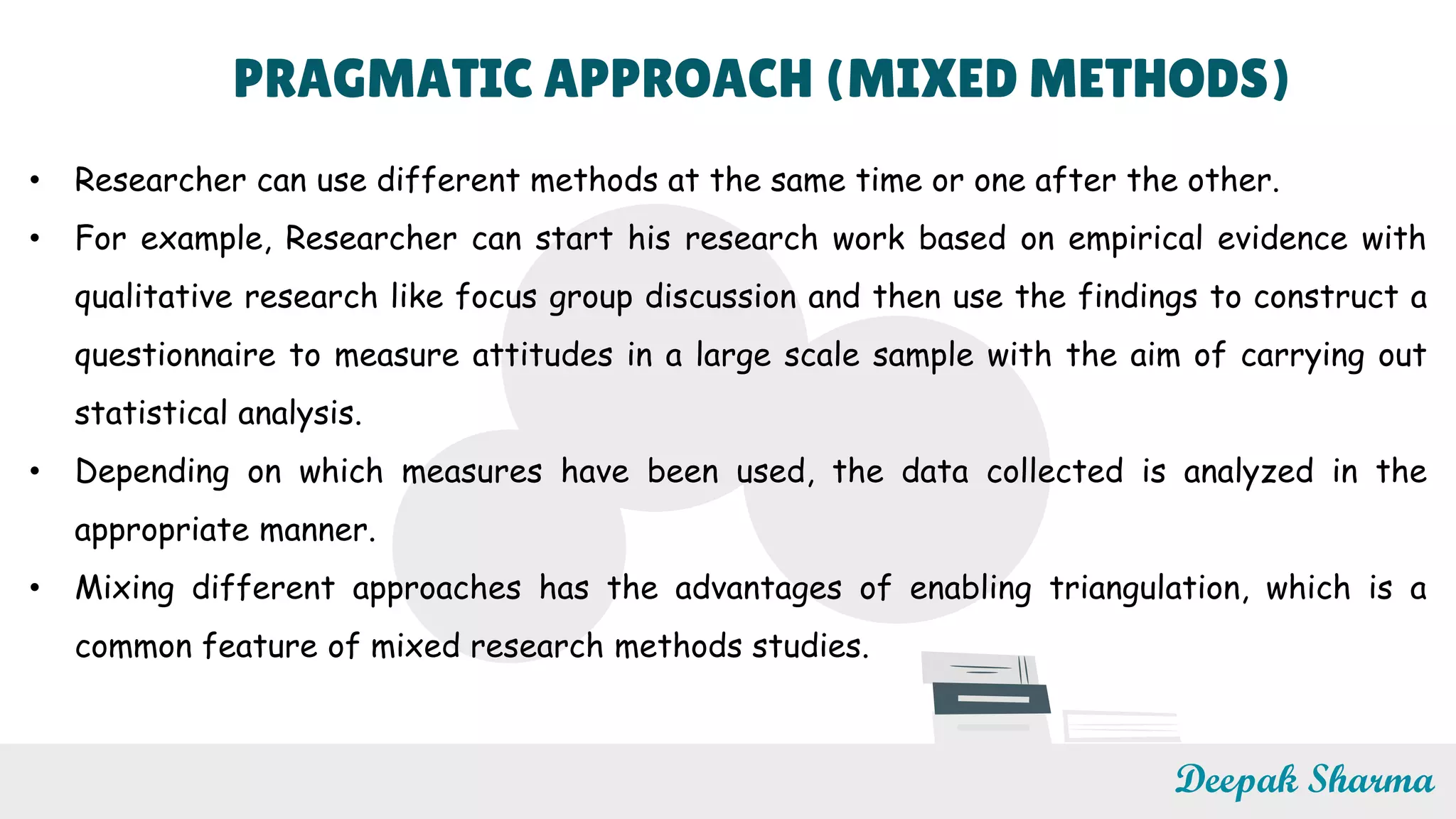 PRAGMATIC APPROACH (MIXED METHODS)
• Researcher can use different methods at the same time or one after the other.
• For example, Researcher can start his research work based on empirical evidence with
qualitative research like focus group discussion and then use the findings to construct a
questionnaire to measure attitudes in a large scale sample with the aim of carrying out
statistical analysis.
• Depending on which measures have been used, the data collected is analyzed in the
appropriate manner.
• Mixing different approaches has the advantages of enabling triangulation, which is a
common feature of mixed research methods studies.
Deepak Sharma
 